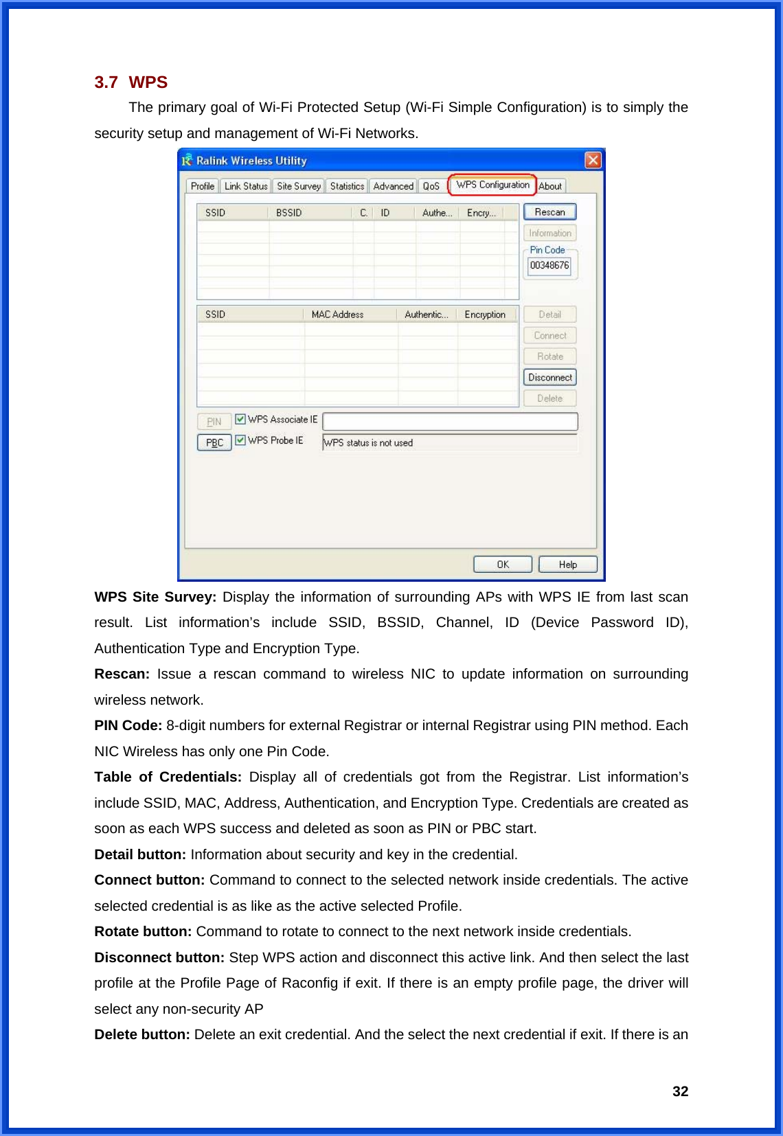  323.7   WPS  The primary goal of Wi-Fi Protected Setup (Wi-Fi Simple Configuration) is to simply the security setup and management of Wi-Fi Networks.    WPS Site Survey: Display the information of surrounding APs with WPS IE from last scan result. List information’s include SSID, BSSID, Channel, ID (Device Password ID), Authentication Type and Encryption Type.   Rescan: Issue a rescan command to wireless NIC to update information on surrounding wireless network. PIN Code: 8-digit numbers for external Registrar or internal Registrar using PIN method. Each NIC Wireless has only one Pin Code. Table of Credentials: Display all of credentials got from the Registrar. List information’s include SSID, MAC, Address, Authentication, and Encryption Type. Credentials are created as soon as each WPS success and deleted as soon as PIN or PBC start. Detail button: Information about security and key in the credential. Connect button: Command to connect to the selected network inside credentials. The active selected credential is as like as the active selected Profile. Rotate button: Command to rotate to connect to the next network inside credentials. Disconnect button: Step WPS action and disconnect this active link. And then select the last profile at the Profile Page of Raconfig if exit. If there is an empty profile page, the driver will select any non-security AP Delete button: Delete an exit credential. And the select the next credential if exit. If there is an 