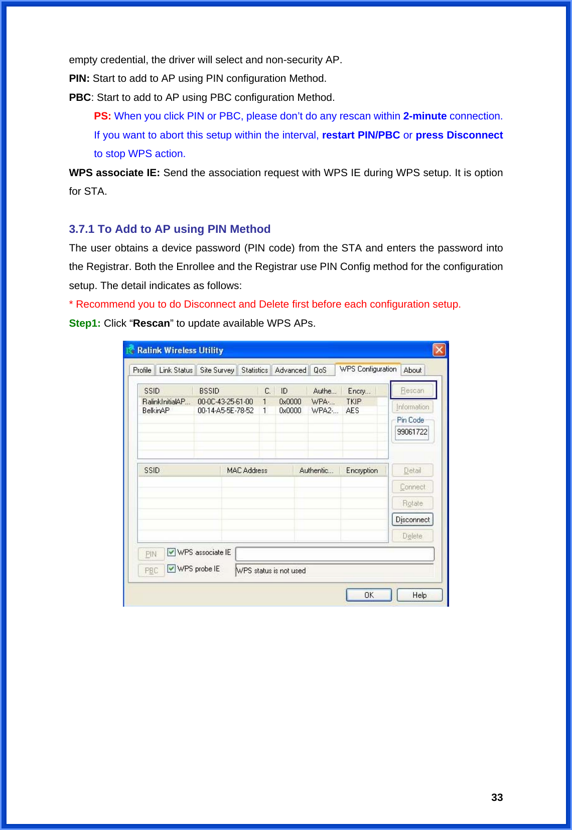  33empty credential, the driver will select and non-security AP. PIN: Start to add to AP using PIN configuration Method. PBC: Start to add to AP using PBC configuration Method.  PS: When you click PIN or PBC, please don’t do any rescan within 2-minute connection.   If you want to abort this setup within the interval, restart PIN/PBC or press Disconnect   to stop WPS action. WPS associate IE: Send the association request with WPS IE during WPS setup. It is option for STA.  3.7.1 To Add to AP using PIN Method The user obtains a device password (PIN code) from the STA and enters the password into the Registrar. Both the Enrollee and the Registrar use PIN Config method for the configuration setup. The detail indicates as follows: * Recommend you to do Disconnect and Delete first before each configuration setup. Step1: Click “Rescan” to update available WPS APs.          