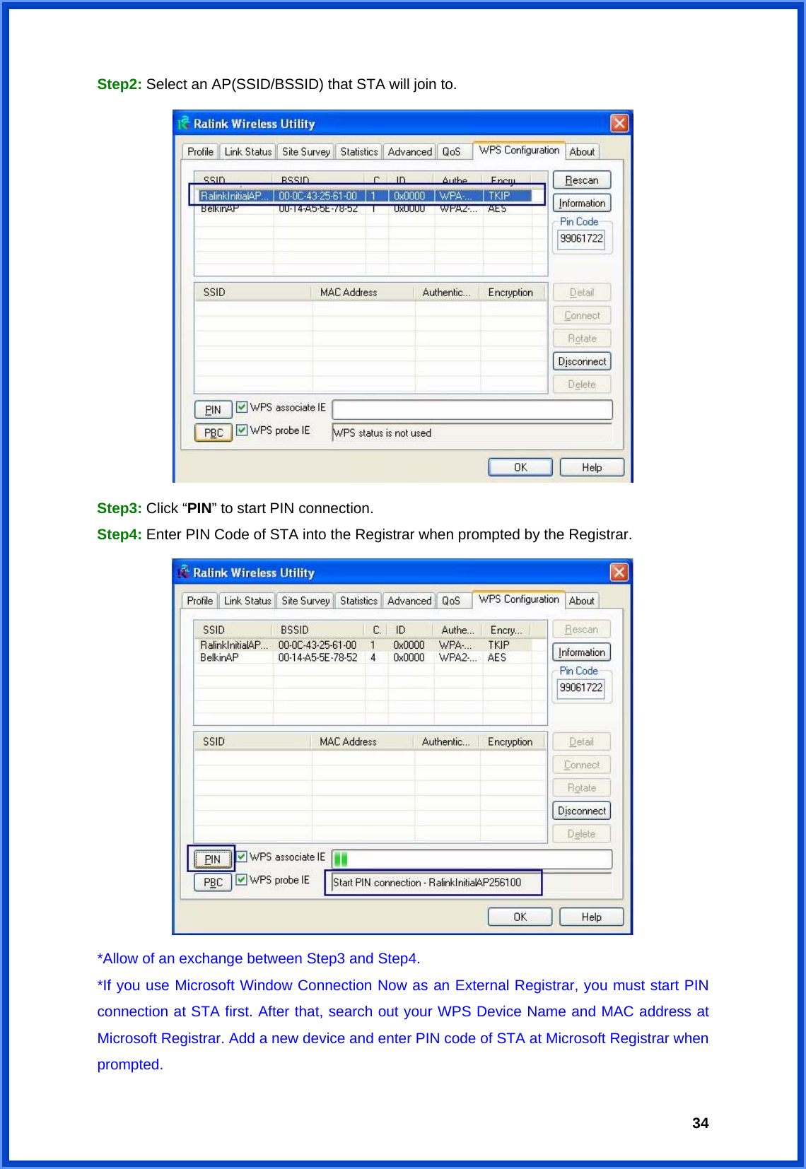  34Step2: Select an AP(SSID/BSSID) that STA will join to.  Step3: Click “PIN” to start PIN connection. Step4: Enter PIN Code of STA into the Registrar when prompted by the Registrar.  *Allow of an exchange between Step3 and Step4. *If you use Microsoft Window Connection Now as an External Registrar, you must start PIN connection at STA first. After that, search out your WPS Device Name and MAC address at Microsoft Registrar. Add a new device and enter PIN code of STA at Microsoft Registrar when prompted. 