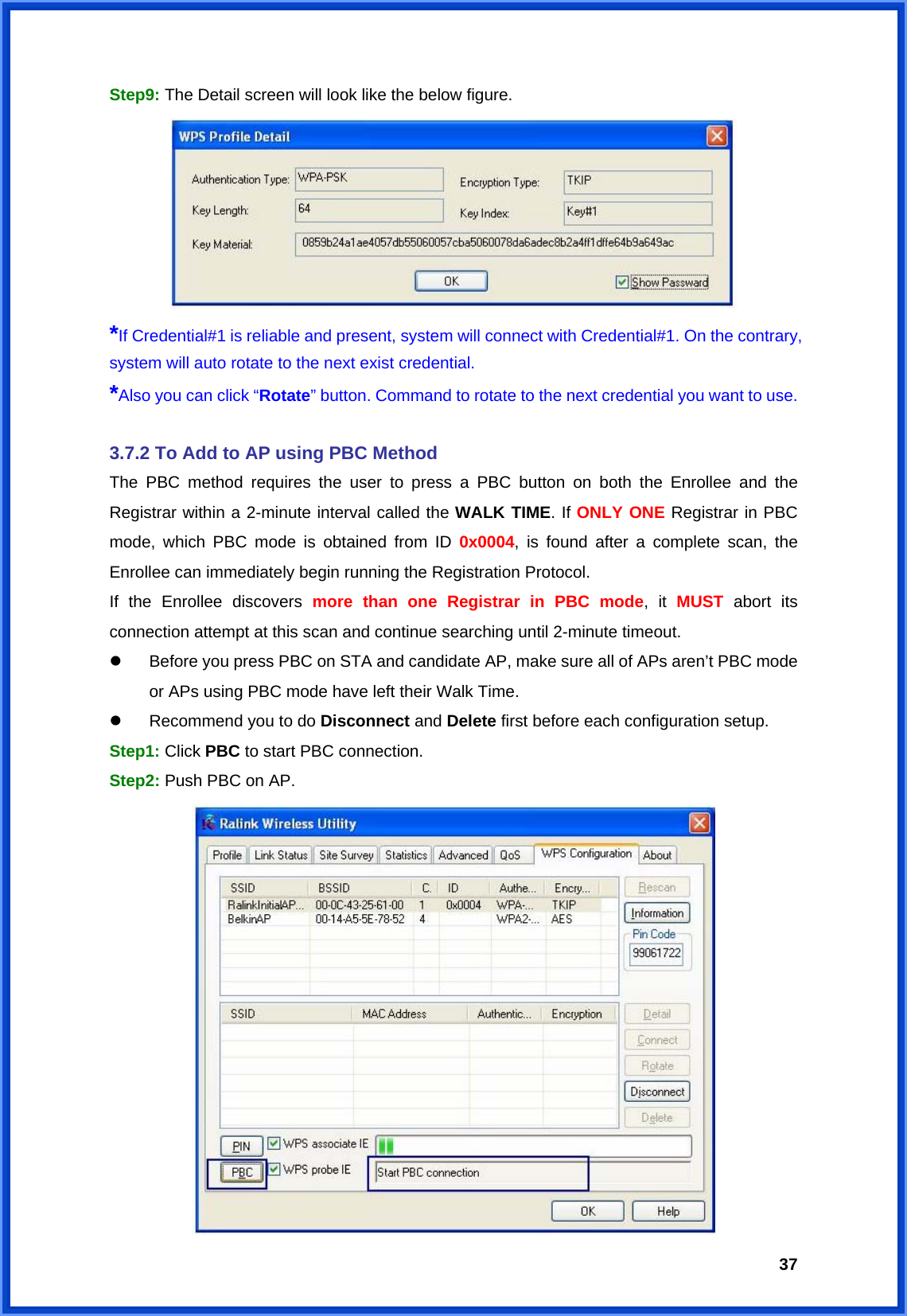  37Step9: The Detail screen will look like the below figure.    *If Credential#1 is reliable and present, system will connect with Credential#1. On the contrary, system will auto rotate to the next exist credential. *Also you can click “Rotate” button. Command to rotate to the next credential you want to use.  3.7.2 To Add to AP using PBC Method The PBC method requires the user to press a PBC button on both the Enrollee and the Registrar within a 2-minute interval called the WALK TIME. If ONLY ONE Registrar in PBC mode, which PBC mode is obtained from ID 0x0004, is found after a complete scan, the Enrollee can immediately begin running the Registration Protocol. If the Enrollee discovers more than one Registrar in PBC mode, it MUST abort its connection attempt at this scan and continue searching until 2-minute timeout. z  Before you press PBC on STA and candidate AP, make sure all of APs aren’t PBC mode or APs using PBC mode have left their Walk Time. z  Recommend you to do Disconnect and Delete first before each configuration setup. Step1: Click PBC to start PBC connection. Step2: Push PBC on AP.  