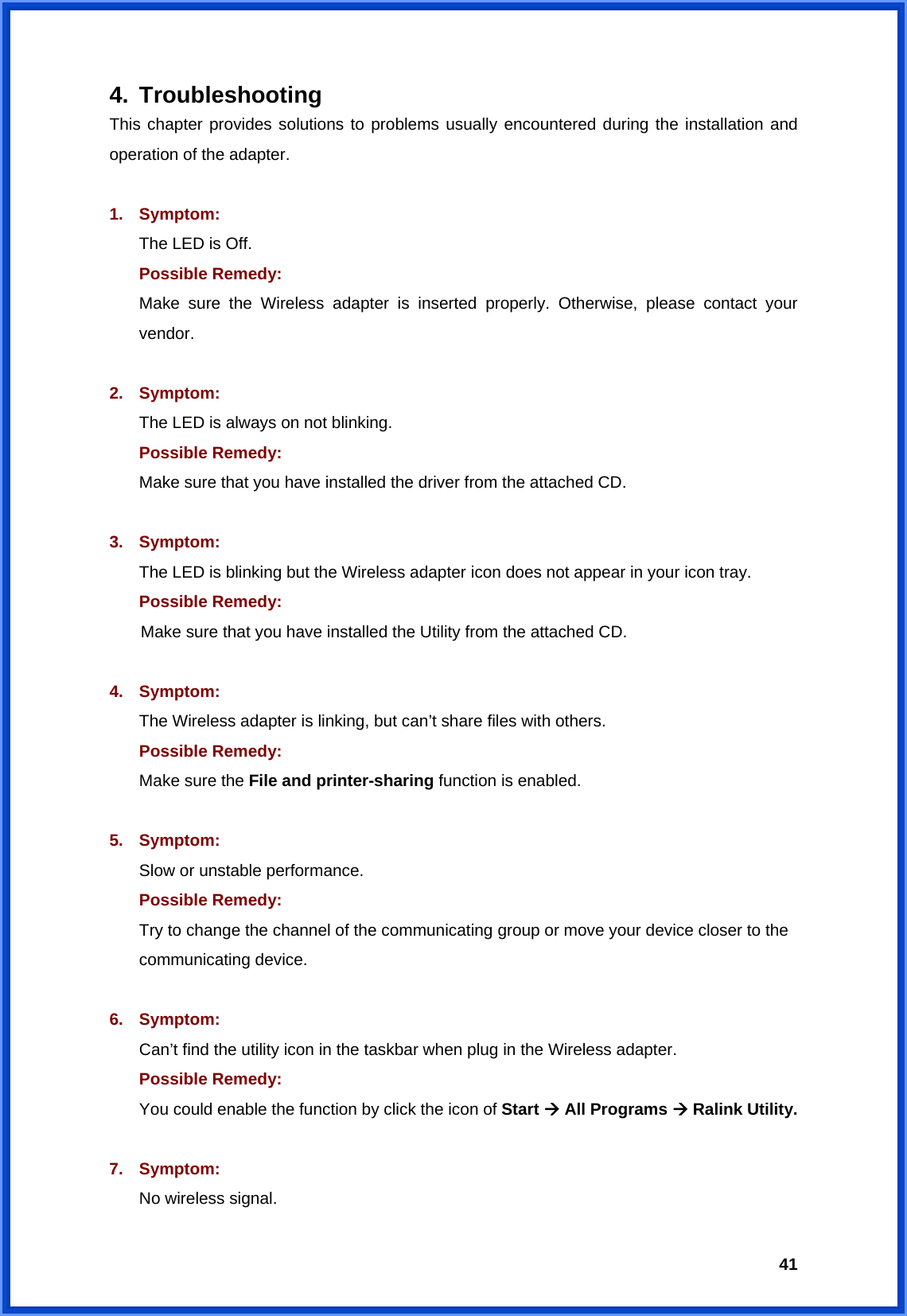  414. Troubleshooting This chapter provides solutions to problems usually encountered during the installation and operation of the adapter.  1. Symptom:  The LED is Off. Possible Remedy: Make sure the Wireless adapter is inserted properly. Otherwise, please contact your vendor.  2. Symptom: The LED is always on not blinking. Possible Remedy: Make sure that you have installed the driver from the attached CD.    3. Symptom: The LED is blinking but the Wireless adapter icon does not appear in your icon tray. Possible Remedy:  Make sure that you have installed the Utility from the attached CD.  4. Symptom: The Wireless adapter is linking, but can’t share files with others. Possible Remedy: Make sure the File and printer-sharing function is enabled.    5. Symptom: Slow or unstable performance. Possible Remedy: Try to change the channel of the communicating group or move your device closer to the communicating device.  6. Symptom: Can’t find the utility icon in the taskbar when plug in the Wireless adapter. Possible Remedy: You could enable the function by click the icon of Start Æ All Programs Æ Ralink Utility.  7. Symptom: No wireless signal. 