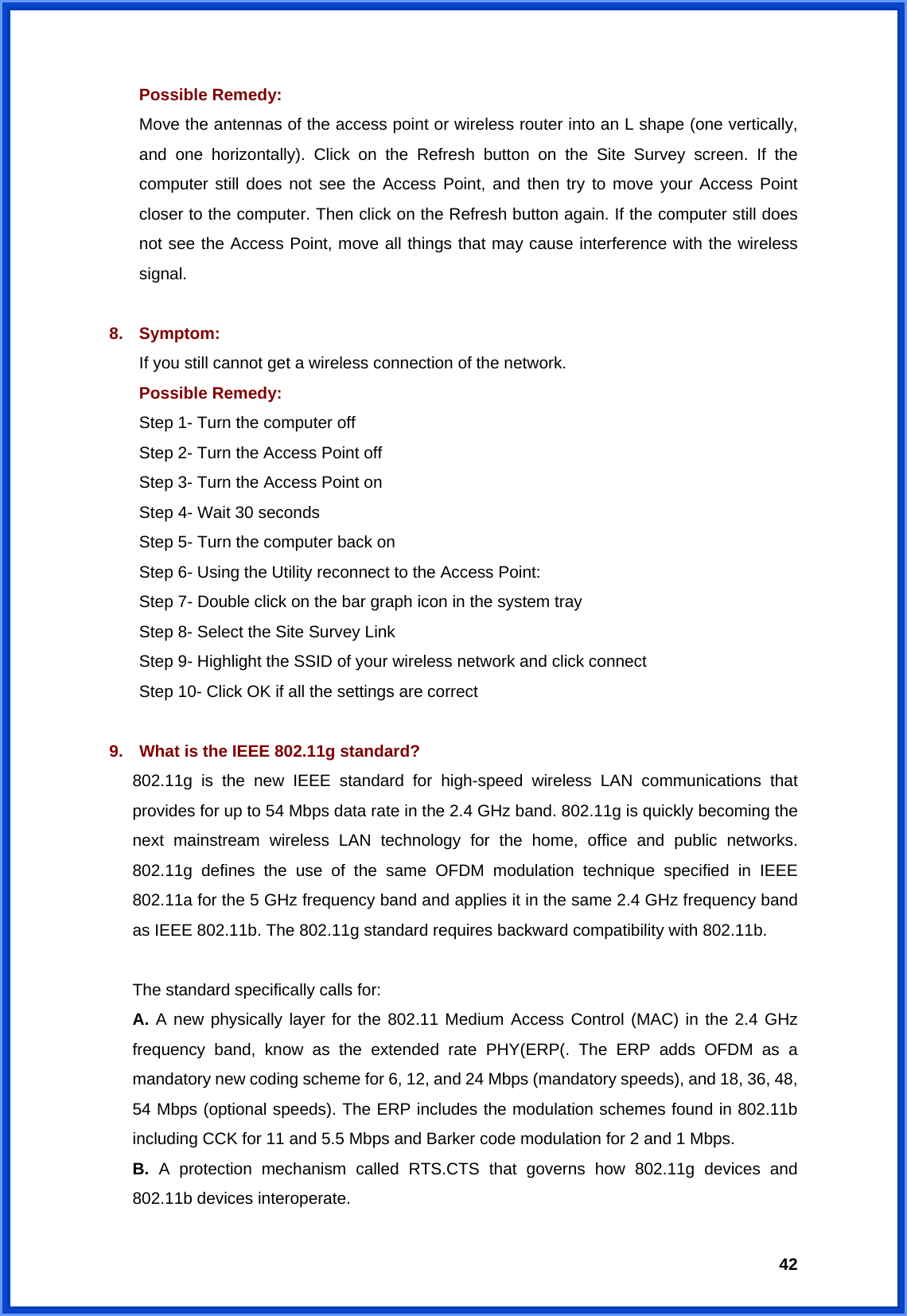  42Possible Remedy: Move the antennas of the access point or wireless router into an L shape (one vertically, and one horizontally). Click on the Refresh button on the Site Survey screen. If the computer still does not see the Access Point, and then try to move your Access Point closer to the computer. Then click on the Refresh button again. If the computer still does not see the Access Point, move all things that may cause interference with the wireless signal.  8. Symptom: If you still cannot get a wireless connection of the network. Possible Remedy: Step 1- Turn the computer off   Step 2- Turn the Access Point off   Step 3- Turn the Access Point on   Step 4- Wait 30 seconds   Step 5- Turn the computer back on Step 6- Using the Utility reconnect to the Access Point:   Step 7- Double click on the bar graph icon in the system tray   Step 8- Select the Site Survey Link   Step 9- Highlight the SSID of your wireless network and click connect   Step 10- Click OK if all the settings are correct  9.  What is the IEEE 802.11g standard? 802.11g is the new IEEE standard for high-speed wireless LAN communications that provides for up to 54 Mbps data rate in the 2.4 GHz band. 802.11g is quickly becoming the next mainstream wireless LAN technology for the home, office and public networks. 802.11g defines the use of the same OFDM modulation technique specified in IEEE 802.11a for the 5 GHz frequency band and applies it in the same 2.4 GHz frequency band as IEEE 802.11b. The 802.11g standard requires backward compatibility with 802.11b.  The standard specifically calls for: A. A new physically layer for the 802.11 Medium Access Control (MAC) in the 2.4 GHz frequency band, know as the extended rate PHY(ERP(. The ERP adds OFDM as a mandatory new coding scheme for 6, 12, and 24 Mbps (mandatory speeds), and 18, 36, 48, 54 Mbps (optional speeds). The ERP includes the modulation schemes found in 802.11b including CCK for 11 and 5.5 Mbps and Barker code modulation for 2 and 1 Mbps. B. A protection mechanism called RTS.CTS that governs how 802.11g devices and 802.11b devices interoperate. 