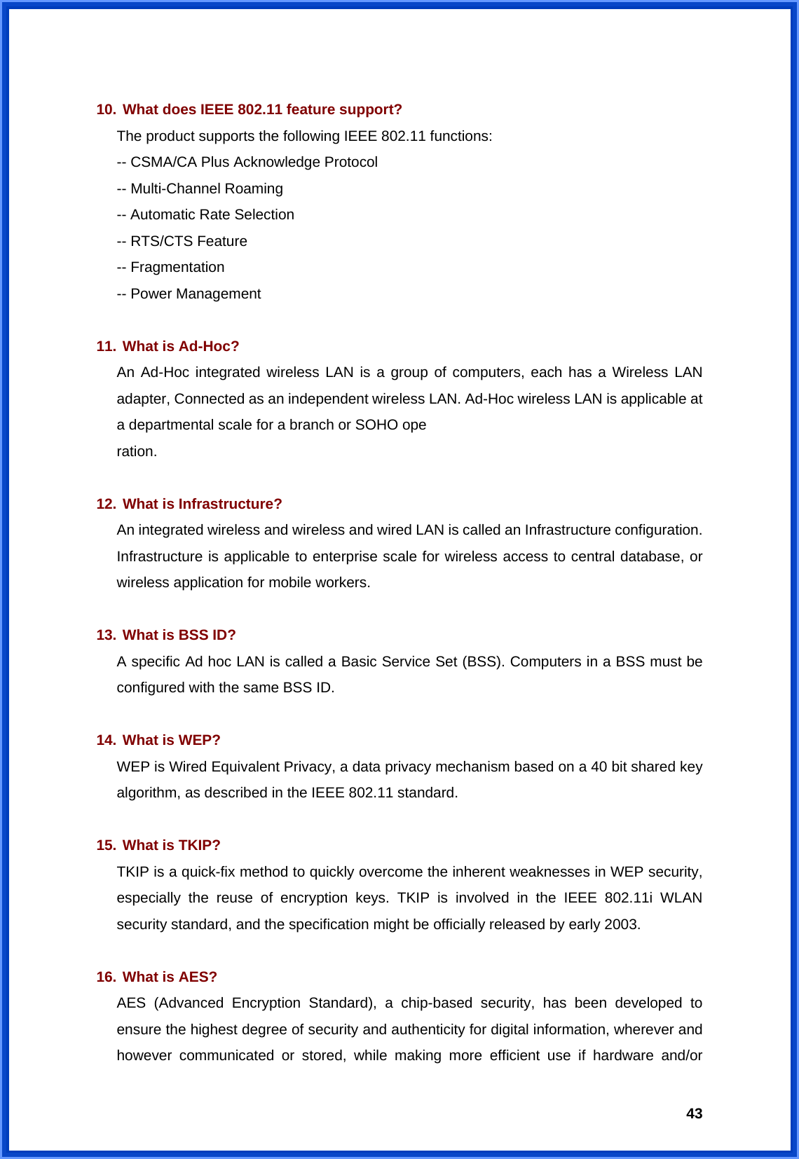  43  10. What does IEEE 802.11 feature support? The product supports the following IEEE 802.11 functions: -- CSMA/CA Plus Acknowledge Protocol -- Multi-Channel Roaming -- Automatic Rate Selection -- RTS/CTS Feature -- Fragmentation -- Power Management  11. What is Ad-Hoc? An Ad-Hoc integrated wireless LAN is a group of computers, each has a Wireless LAN adapter, Connected as an independent wireless LAN. Ad-Hoc wireless LAN is applicable at a departmental scale for a branch or SOHO ope ration.  12. What is Infrastructure? An integrated wireless and wireless and wired LAN is called an Infrastructure configuration. Infrastructure is applicable to enterprise scale for wireless access to central database, or wireless application for mobile workers.  13. What is BSS ID? A specific Ad hoc LAN is called a Basic Service Set (BSS). Computers in a BSS must be configured with the same BSS ID.  14. What is WEP? WEP is Wired Equivalent Privacy, a data privacy mechanism based on a 40 bit shared key algorithm, as described in the IEEE 802.11 standard.  15. What is TKIP? TKIP is a quick-fix method to quickly overcome the inherent weaknesses in WEP security, especially the reuse of encryption keys. TKIP is involved in the IEEE 802.11i WLAN security standard, and the specification might be officially released by early 2003.  16. What is AES? AES (Advanced Encryption Standard), a chip-based security, has been developed to ensure the highest degree of security and authenticity for digital information, wherever and however communicated or stored, while making more efficient use if hardware and/or 