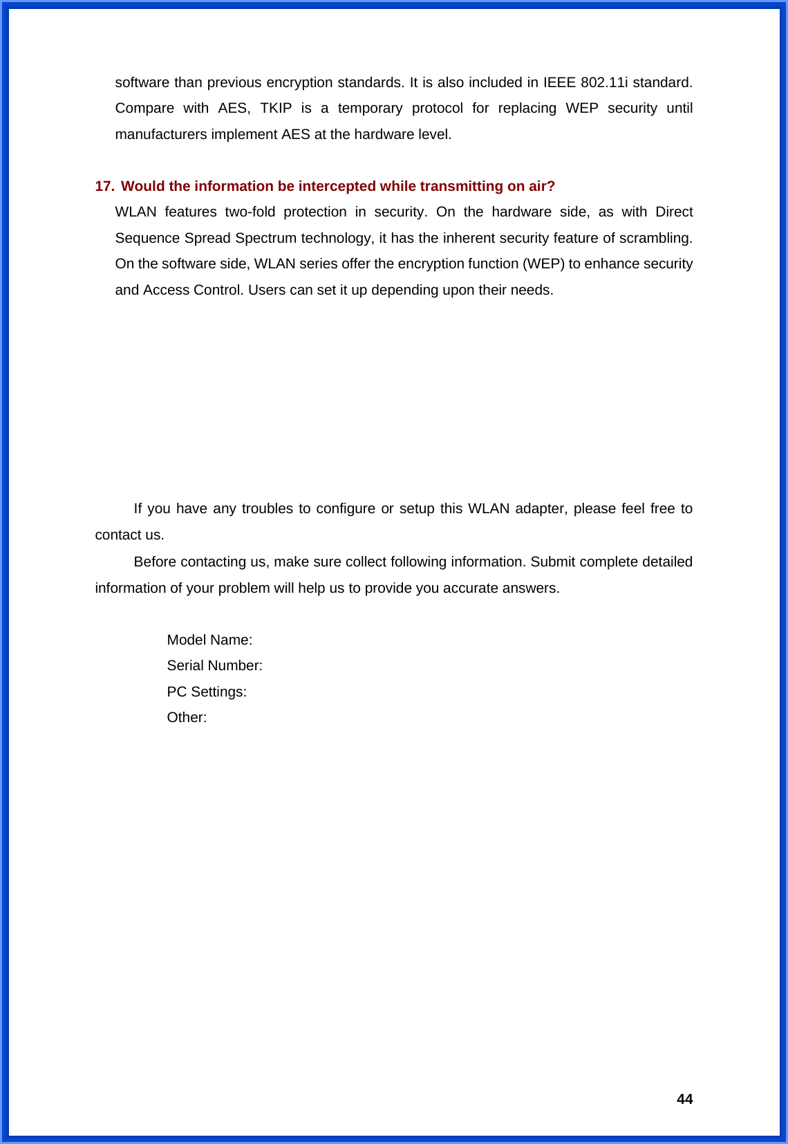 44software than previous encryption standards. It is also included in IEEE 802.11i standard. Compare with AES, TKIP is a temporary protocol for replacing WEP security until manufacturers implement AES at the hardware level.  17. Would the information be intercepted while transmitting on air? WLAN features two-fold protection in security. On the hardware side, as with Direct Sequence Spread Spectrum technology, it has the inherent security feature of scrambling. On the software side, WLAN series offer the encryption function (WEP) to enhance security and Access Control. Users can set it up depending upon their needs.        If you have any troubles to configure or setup this WLAN adapter, please feel free to contact us. Before contacting us, make sure collect following information. Submit complete detailed information of your problem will help us to provide you accurate answers.   Model Name:  Serial Number:  PC Settings:  Other:  