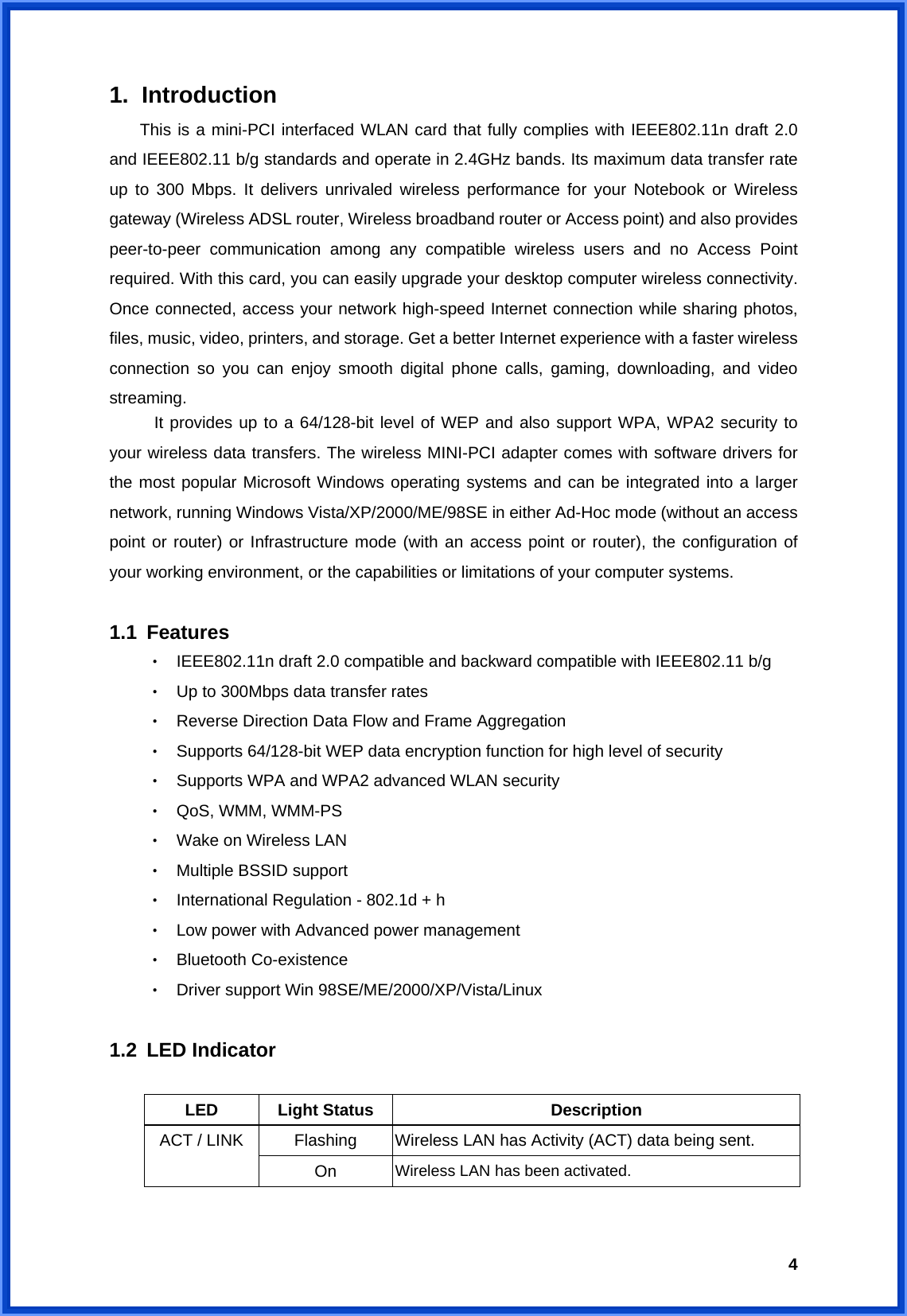  41. Introduction This is a mini-PCI interfaced WLAN card that fully complies with IEEE802.11n draft 2.0 and IEEE802.11 b/g standards and operate in 2.4GHz bands. Its maximum data transfer rate up to 300 Mbps. It delivers unrivaled wireless performance for your Notebook or Wireless gateway (Wireless ADSL router, Wireless broadband router or Access point) and also provides peer-to-peer communication among any compatible wireless users and no Access Point required. With this card, you can easily upgrade your desktop computer wireless connectivity. Once connected, access your network high-speed Internet connection while sharing photos, files, music, video, printers, and storage. Get a better Internet experience with a faster wireless connection so you can enjoy smooth digital phone calls, gaming, downloading, and video streaming.  It provides up to a 64/128-bit level of WEP and also support WPA, WPA2 security to your wireless data transfers. The wireless MINI-PCI adapter comes with software drivers for the most popular Microsoft Windows operating systems and can be integrated into a larger network, running Windows Vista/XP/2000/ME/98SE in either Ad-Hoc mode (without an access point or router) or Infrastructure mode (with an access point or router), the configuration of your working environment, or the capabilities or limitations of your computer systems.  1.1 Features ‧ IEEE802.11n draft 2.0 compatible and backward compatible with IEEE802.11 b/g ‧ Up to 300Mbps data transfer rates   ‧ Reverse Direction Data Flow and Frame Aggregation ‧ Supports 64/128-bit WEP data encryption function for high level of security ‧ Supports WPA and WPA2 advanced WLAN security ‧ QoS, WMM, WMM-PS ‧ Wake on Wireless LAN ‧ Multiple BSSID support ‧ International Regulation - 802.1d + h ‧ Low power with Advanced power management ‧ Bluetooth Co-existence ‧ Driver support Win 98SE/ME/2000/XP/Vista/Linux  1.2 LED Indicator  LED Light Status  Description Flashing  Wireless LAN has Activity (ACT) data being sent. ACT / LINK On  Wireless LAN has been activated.  