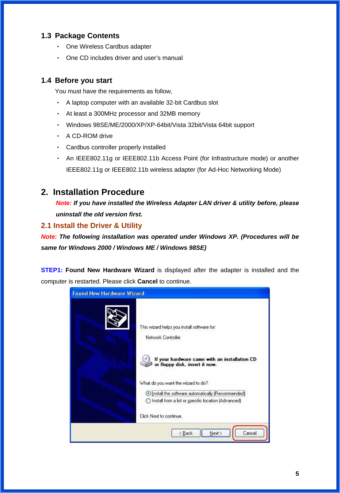  51.3 Package Contents ‧ One Wireless Cardbus adapter ‧ One CD includes driver and user’s manual  1.4 Before you start You must have the requirements as follow, ‧ A laptop computer with an available 32-bit Cardbus slot ‧ At least a 300MHz processor and 32MB memory ‧ Windows 98SE/ME/2000/XP/XP-64bit/Vista 32bit/Vista 64bit support ‧ A CD-ROM drive ‧ Cardbus controller properly installed ‧ An IEEE802.11g or IEEE802.11b Access Point (for Infrastructure mode) or another IEEE802.11g or IEEE802.11b wireless adapter (for Ad-Hoc Networking Mode)  2. Installation Procedure  Note: If you have installed the Wireless Adapter LAN driver &amp; utility before, please   uninstall the old version first. 2.1 Install the Driver &amp; Utility Note: The following installation was operated under Windows XP. (Procedures will be same for Windows 2000 / Windows ME / Windows 98SE)  STEP1:  Found New Hardware Wizard is displayed after the adapter is installed and the computer is restarted. Please click Cancel to continue.   