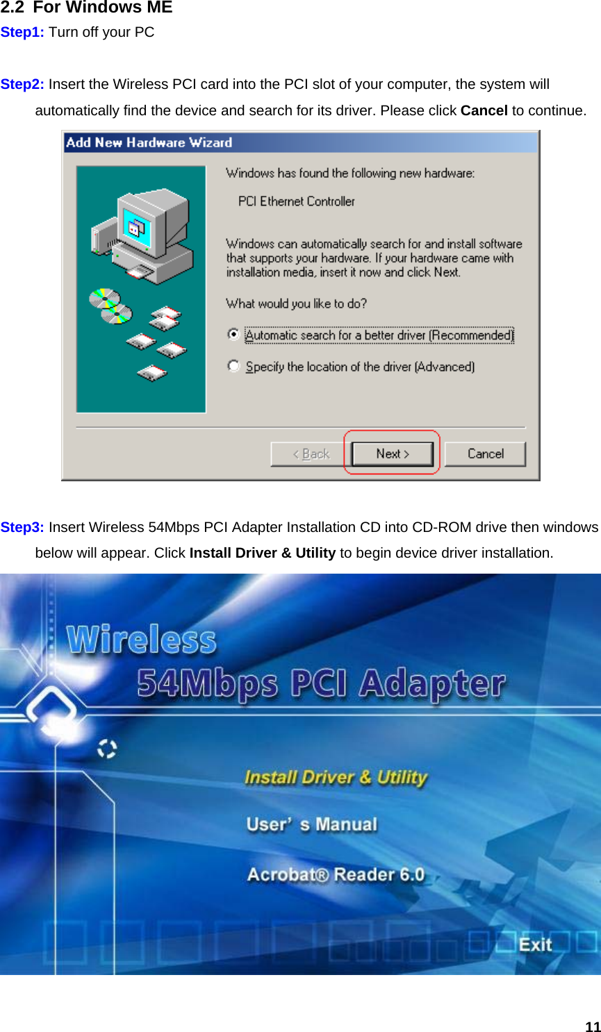  112.2  For Windows ME Step1: Turn off your PC  Step2: Insert the Wireless PCI card into the PCI slot of your computer, the system will   automatically find the device and search for its driver. Please click Cancel to continue.   Step3: Insert Wireless 54Mbps PCI Adapter Installation CD into CD-ROM drive then windows   below will appear. Click Install Driver &amp; Utility to begin device driver installation.  