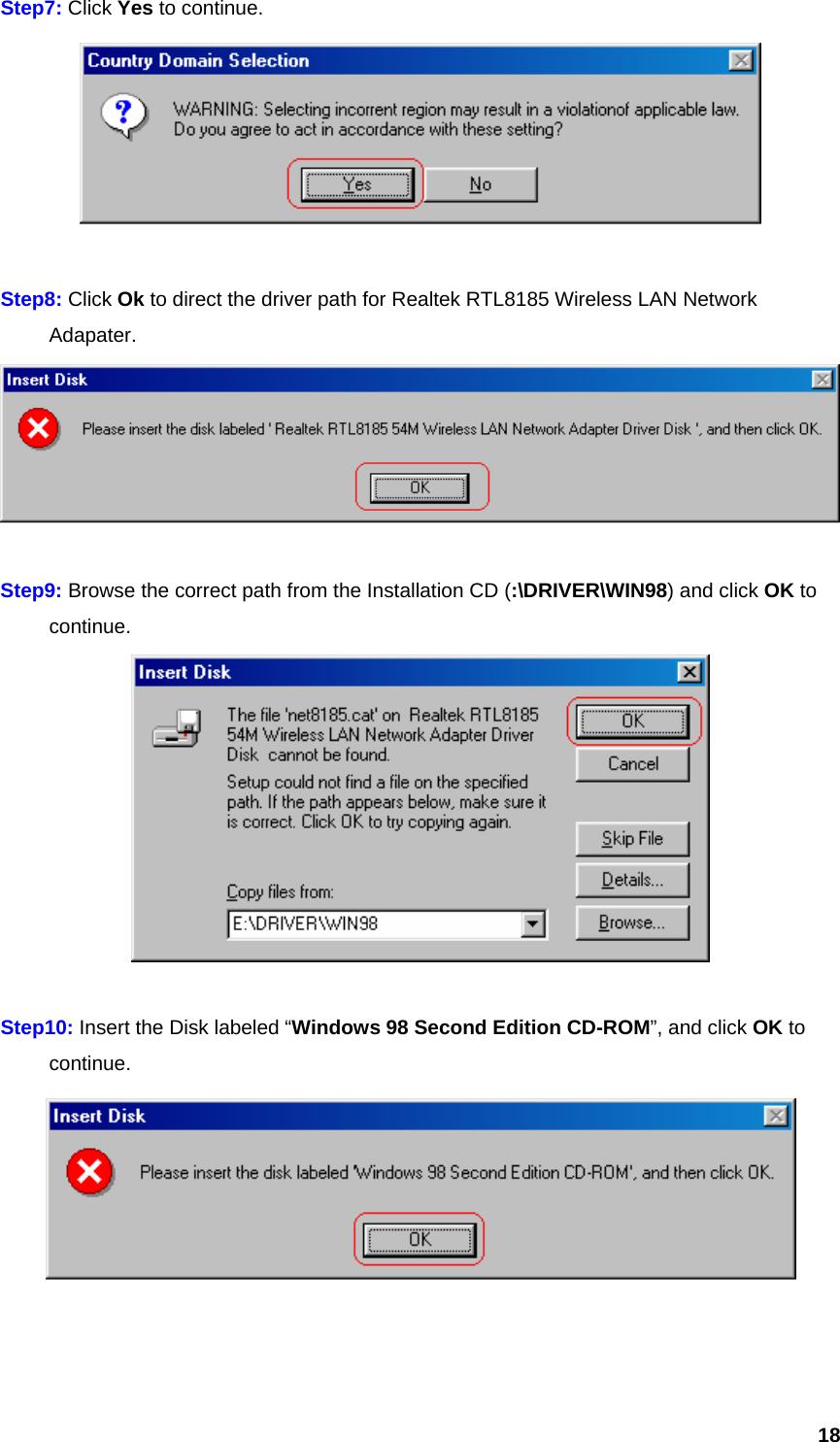  18Step7: Click Yes to continue.   Step8: Click Ok to direct the driver path for Realtek RTL8185 Wireless LAN Network  Adapater.   Step9: Browse the correct path from the Installation CD (:\DRIVER\WIN98) and click OK to  continue.   Step10: Insert the Disk labeled “Windows 98 Second Edition CD-ROM”, and click OK to  continue.    