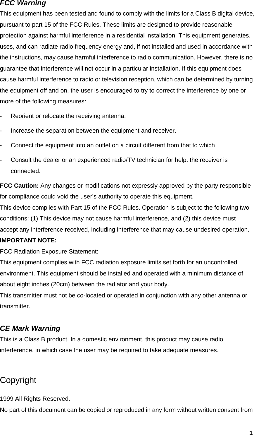  1FCC Warning   This equipment has been tested and found to comply with the limits for a Class B digital device, pursuant to part 15 of the FCC Rules. These limits are designed to provide reasonable protection against harmful interference in a residential installation. This equipment generates, uses, and can radiate radio frequency energy and, if not installed and used in accordance with the instructions, may cause harmful interference to radio communication. However, there is no guarantee that interference will not occur in a particular installation. If this equipment does cause harmful interference to radio or television reception, which can be determined by turning the equipment off and on, the user is encouraged to try to correct the interference by one or more of the following measures: -  Reorient or relocate the receiving antenna. -  Increase the separation between the equipment and receiver. -  Connect the equipment into an outlet on a circuit different from that to which -  Consult the dealer or an experienced radio/TV technician for help. the receiver is connected. FCC Caution: Any changes or modifications not expressly approved by the party responsible for compliance could void the user’s authority to operate this equipment. This device complies with Part 15 of the FCC Rules. Operation is subject to the following two conditions: (1) This device may not cause harmful interference, and (2) this device must accept any interference received, including interference that may cause undesired operation. IMPORTANT NOTE: FCC Radiation Exposure Statement: This equipment complies with FCC radiation exposure limits set forth for an uncontrolled environment. This equipment should be installed and operated with a minimum distance of about eight inches (20cm) between the radiator and your body.   This transmitter must not be co-located or operated in conjunction with any other antenna or transmitter.  CE Mark Warning This is a Class B product. In a domestic environment, this product may cause radio interference, in which case the user may be required to take adequate measures.  Copyright  1999 All Rights Reserved. No part of this document can be copied or reproduced in any form without written consent from 