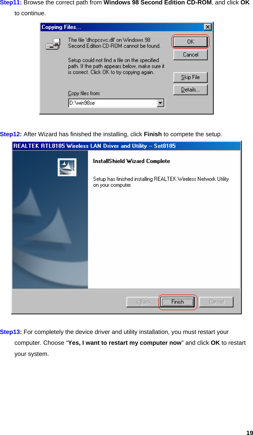  19Step11: Browse the correct path from Windows 98 Second Edition CD-ROM, and click OK  to continue.   Step12: After Wizard has finished the installing, click Finish to compete the setup.   Step13: For completely the device driver and utility installation, you must restart your   computer. Choose “Yes, I want to restart my computer now” and click OK to restart  your system. 