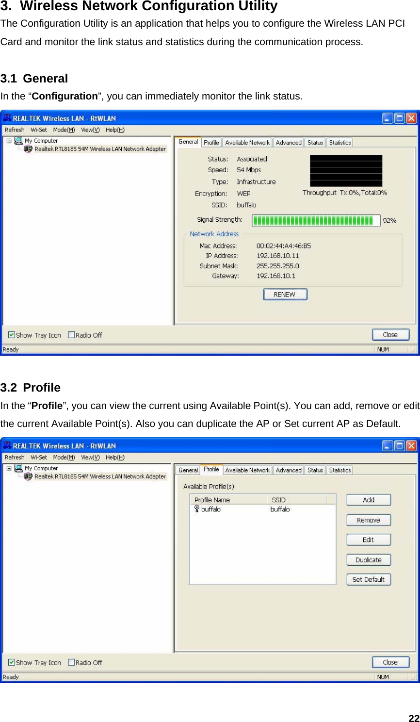  223.  Wireless Network Configuration Utility The Configuration Utility is an application that helps you to configure the Wireless LAN PCI Card and monitor the link status and statistics during the communication process.    3.1 General In the “Configuration”, you can immediately monitor the link status.   3.2 Profile In the “Profile”, you can view the current using Available Point(s). You can add, remove or edit the current Available Point(s). Also you can duplicate the AP or Set current AP as Default.    