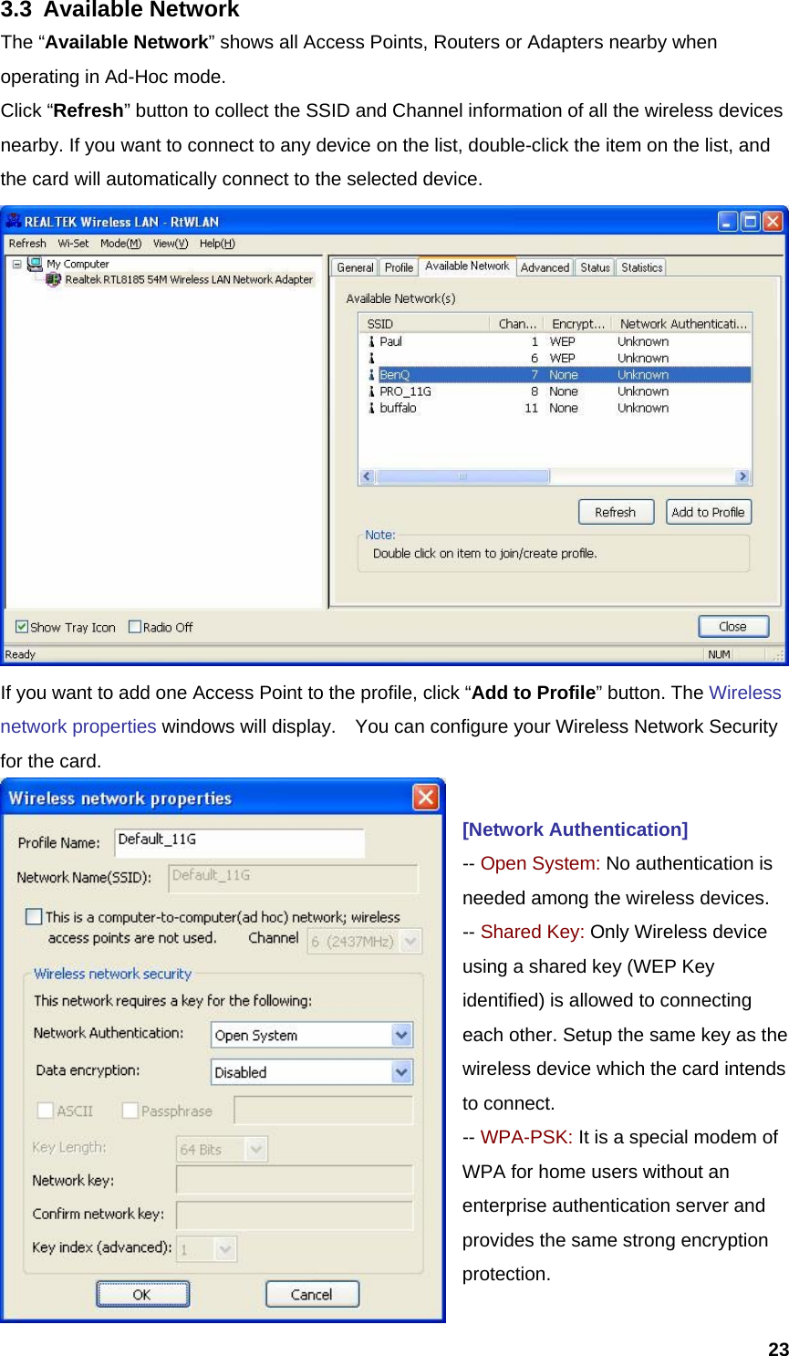  233.3 Available Network The “Available Network” shows all Access Points, Routers or Adapters nearby when operating in Ad-Hoc mode. Click “Refresh” button to collect the SSID and Channel information of all the wireless devices nearby. If you want to connect to any device on the list, double-click the item on the list, and the card will automatically connect to the selected device.    If you want to add one Access Point to the profile, click “Add to Profile” button. The Wireless network properties windows will display.    You can configure your Wireless Network Security for the card.    [Network Authentication] -- Open System: No authentication is needed among the wireless devices. -- Shared Key: Only Wireless device using a shared key (WEP Key identified) is allowed to connecting each other. Setup the same key as the wireless device which the card intends to connect. -- WPA-PSK: It is a special modem of WPA for home users without an enterprise authentication server and provides the same strong encryption protection. 