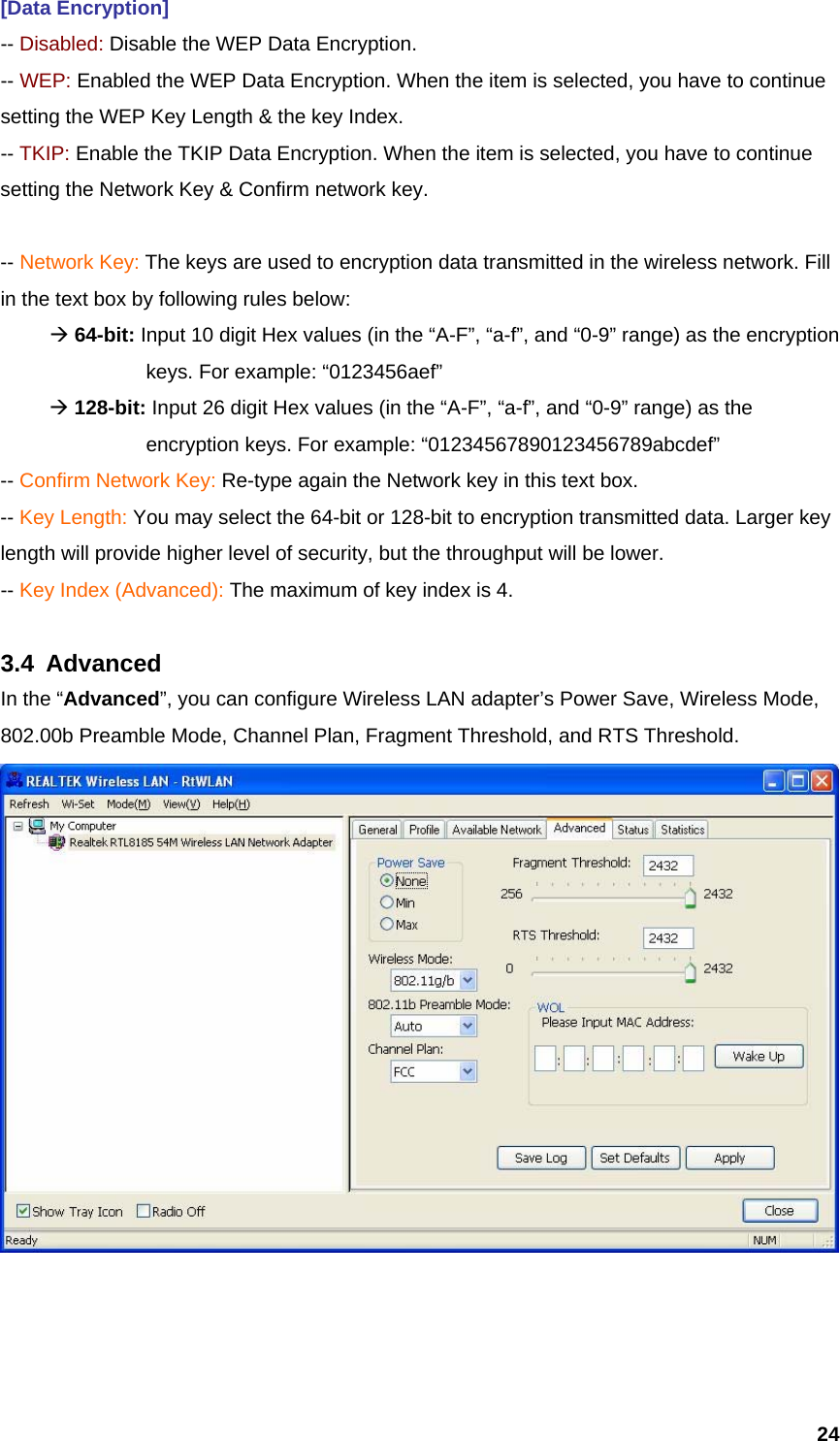  24[Data Encryption] -- Disabled: Disable the WEP Data Encryption. -- WEP: Enabled the WEP Data Encryption. When the item is selected, you have to continue setting the WEP Key Length &amp; the key Index. -- TKIP: Enable the TKIP Data Encryption. When the item is selected, you have to continue setting the Network Key &amp; Confirm network key.  -- Network Key: The keys are used to encryption data transmitted in the wireless network. Fill in the text box by following rules below:  Æ 64-bit: Input 10 digit Hex values (in the “A-F”, “a-f”, and “0-9” range) as the encryption    keys. For example: “0123456aef”  Æ 128-bit: Input 26 digit Hex values (in the “A-F”, “a-f”, and “0-9” range) as the           encryption keys. For example: “01234567890123456789abcdef” -- Confirm Network Key: Re-type again the Network key in this text box. -- Key Length: You may select the 64-bit or 128-bit to encryption transmitted data. Larger key length will provide higher level of security, but the throughput will be lower. -- Key Index (Advanced): The maximum of key index is 4.  3.4 Advanced In the “Advanced”, you can configure Wireless LAN adapter’s Power Save, Wireless Mode, 802.00b Preamble Mode, Channel Plan, Fragment Threshold, and RTS Threshold.     