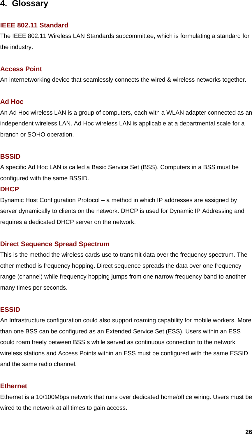  264. Glossary  IEEE 802.11 Standard The IEEE 802.11 Wireless LAN Standards subcommittee, which is formulating a standard for the industry.  Access Point An internetworking device that seamlessly connects the wired &amp; wireless networks together.  Ad Hoc An Ad Hoc wireless LAN is a group of computers, each with a WLAN adapter connected as an independent wireless LAN. Ad Hoc wireless LAN is applicable at a departmental scale for a branch or SOHO operation.  BSSID A specific Ad Hoc LAN is called a Basic Service Set (BSS). Computers in a BSS must be configured with the same BSSID. DHCP Dynamic Host Configuration Protocol – a method in which IP addresses are assigned by server dynamically to clients on the network. DHCP is used for Dynamic IP Addressing and requires a dedicated DHCP server on the network.  Direct Sequence Spread Spectrum This is the method the wireless cards use to transmit data over the frequency spectrum. The other method is frequency hopping. Direct sequence spreads the data over one frequency range (channel) while frequency hopping jumps from one narrow frequency band to another many times per seconds.  ESSID An Infrastructure configuration could also support roaming capability for mobile workers. More than one BSS can be configured as an Extended Service Set (ESS). Users within an ESS could roam freely between BSS s while served as continuous connection to the network wireless stations and Access Points within an ESS must be configured with the same ESSID and the same radio channel.  Ethernet Ethernet is a 10/100Mbps network that runs over dedicated home/office wiring. Users must be wired to the network at all times to gain access. 