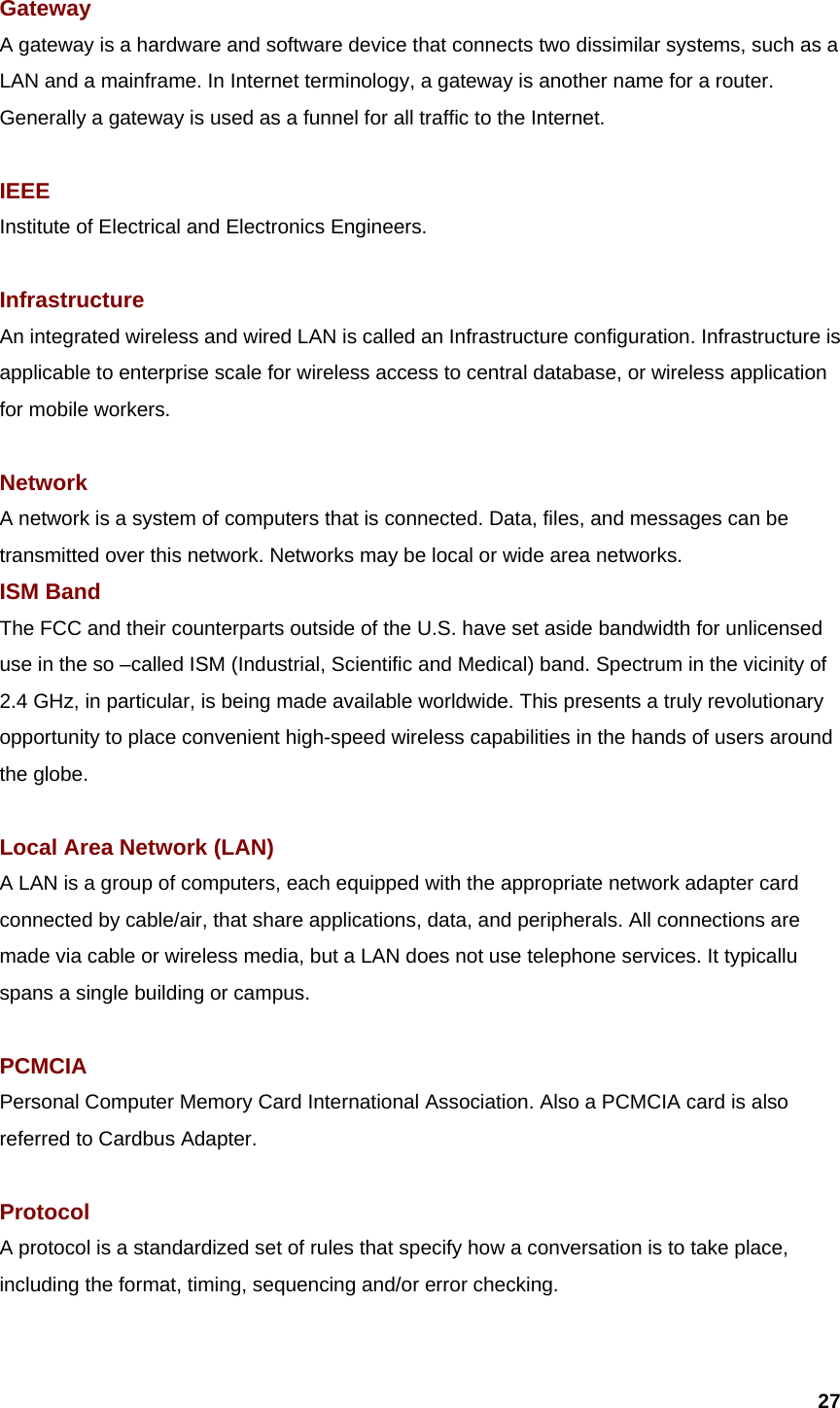  27 Gateway  A gateway is a hardware and software device that connects two dissimilar systems, such as a LAN and a mainframe. In Internet terminology, a gateway is another name for a router. Generally a gateway is used as a funnel for all traffic to the Internet.  IEEE Institute of Electrical and Electronics Engineers.  Infrastructure An integrated wireless and wired LAN is called an Infrastructure configuration. Infrastructure is applicable to enterprise scale for wireless access to central database, or wireless application for mobile workers.  Network A network is a system of computers that is connected. Data, files, and messages can be transmitted over this network. Networks may be local or wide area networks. ISM Band The FCC and their counterparts outside of the U.S. have set aside bandwidth for unlicensed use in the so –called ISM (Industrial, Scientific and Medical) band. Spectrum in the vicinity of 2.4 GHz, in particular, is being made available worldwide. This presents a truly revolutionary opportunity to place convenient high-speed wireless capabilities in the hands of users around the globe.  Local Area Network (LAN) A LAN is a group of computers, each equipped with the appropriate network adapter card connected by cable/air, that share applications, data, and peripherals. All connections are made via cable or wireless media, but a LAN does not use telephone services. It typicallu spans a single building or campus.  PCMCIA Personal Computer Memory Card International Association. Also a PCMCIA card is also referred to Cardbus Adapter.  Protocol A protocol is a standardized set of rules that specify how a conversation is to take place, including the format, timing, sequencing and/or error checking.  