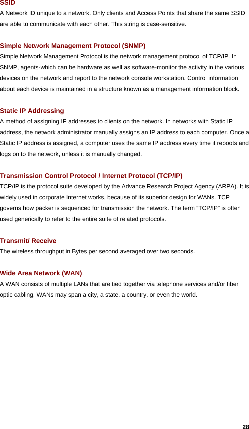  28SSID A Network ID unique to a network. Only clients and Access Points that share the same SSID are able to communicate with each other. This string is case-sensitive.  Simple Network Management Protocol (SNMP) Simple Network Management Protocol is the network management protocol of TCP/IP. In SNMP, agents-which can be hardware as well as software-monitor the activity in the various devices on the network and report to the network console workstation. Control information about each device is maintained in a structure known as a management information block.  Static IP Addressing A method of assigning IP addresses to clients on the network. In networks with Static IP address, the network administrator manually assigns an IP address to each computer. Once a Static IP address is assigned, a computer uses the same IP address every time it reboots and logs on to the network, unless it is manually changed.  Transmission Control Protocol / Internet Protocol (TCP/IP) TCP/IP is the protocol suite developed by the Advance Research Project Agency (ARPA). It is widely used in corporate Internet works, because of its superior design for WANs. TCP governs how packer is sequenced for transmission the network. The term “TCP/IP” is often used generically to refer to the entire suite of related protocols.  Transmit/ Receive The wireless throughput in Bytes per second averaged over two seconds.  Wide Area Network (WAN)   A WAN consists of multiple LANs that are tied together via telephone services and/or fiber optic cabling. WANs may span a city, a state, a country, or even the world. 