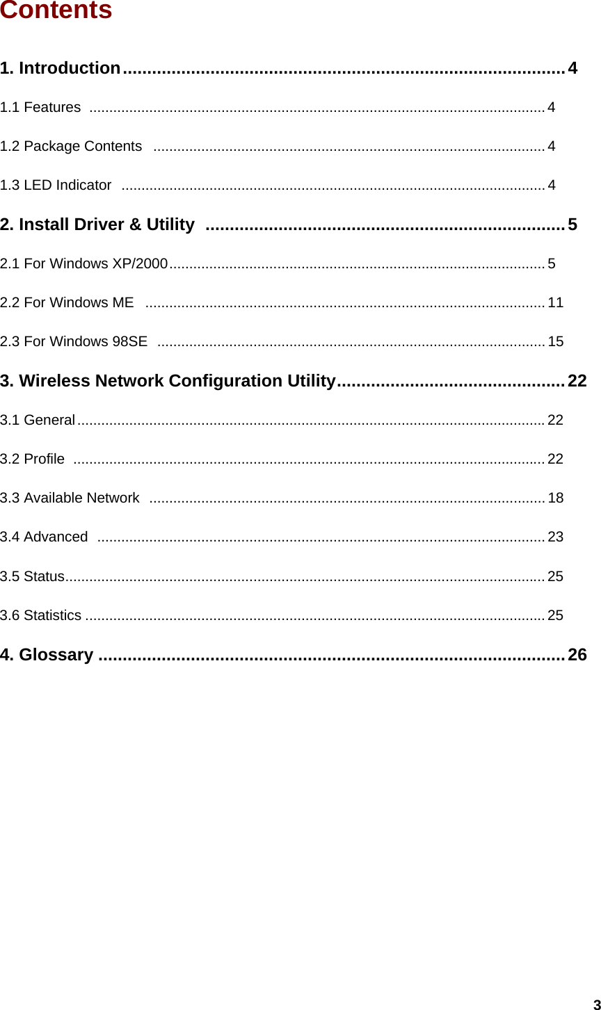  3Contents                                             1. Introduction...........................................................................................4 1.1 Features ..................................................................................................................4 1.2 Package Contents ..................................................................................................4 1.3 LED Indicator  .......................................................................................................... 4 2. Install Driver &amp; Utility ..........................................................................5 2.1 For Windows XP/2000.............................................................................................. 5 2.2 For Windows ME  .................................................................................................... 11 2.3 For Windows 98SE  .................................................................................................15 3. Wireless Network Configuration Utility...............................................22 3.1 General..................................................................................................................... 22 3.2 Profile ...................................................................................................................... 22 3.3 Available Network ................................................................................................... 18 3.4 Advanced  ................................................................................................................23 3.5 Status........................................................................................................................ 25 3.6 Statistics ................................................................................................................... 25 4. Glossary ................................................................................................26          