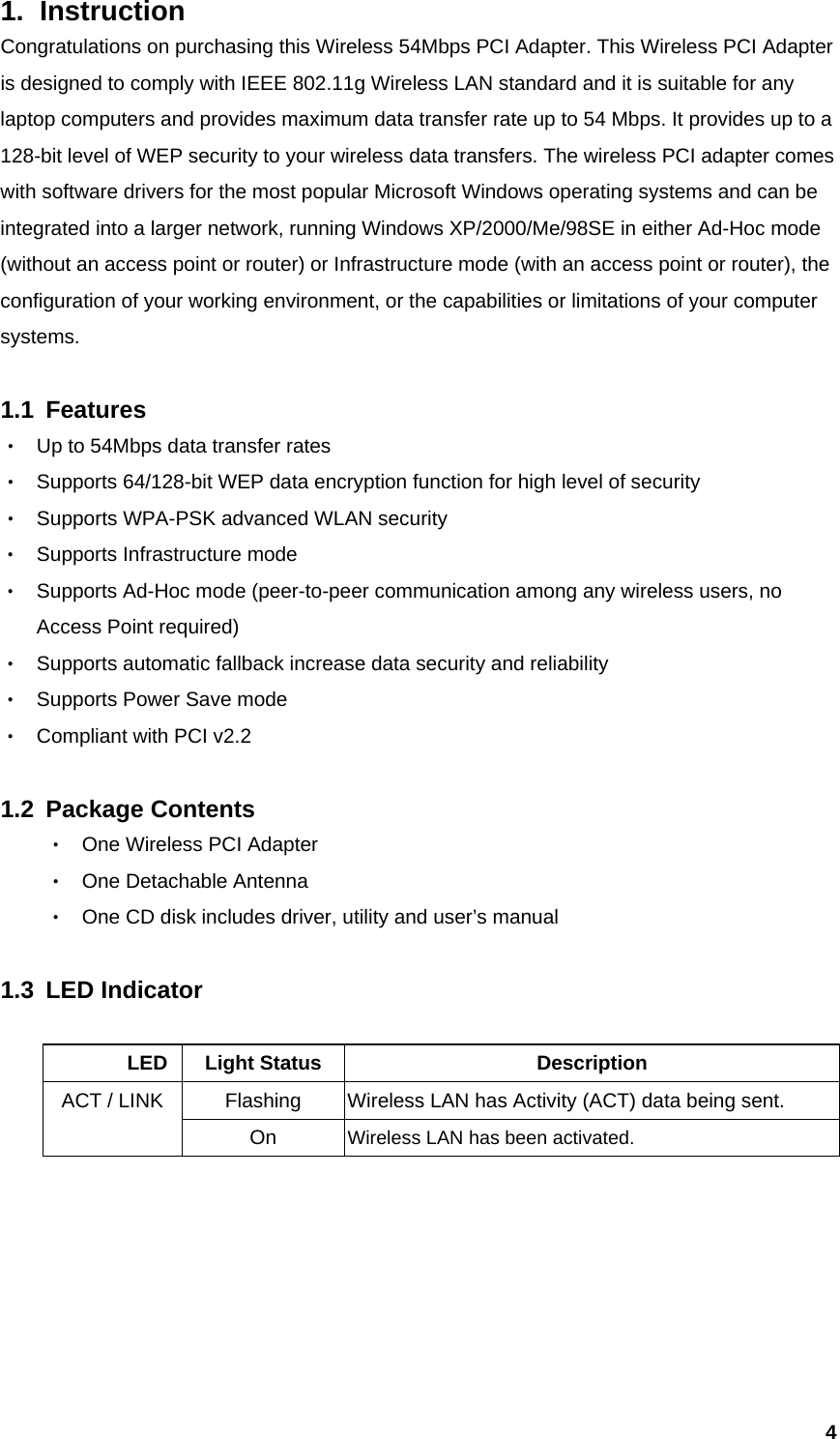  41. Instruction  Congratulations on purchasing this Wireless 54Mbps PCI Adapter. This Wireless PCI Adapter is designed to comply with IEEE 802.11g Wireless LAN standard and it is suitable for any laptop computers and provides maximum data transfer rate up to 54 Mbps. It provides up to a 128-bit level of WEP security to your wireless data transfers. The wireless PCI adapter comes with software drivers for the most popular Microsoft Windows operating systems and can be integrated into a larger network, running Windows XP/2000/Me/98SE in either Ad-Hoc mode (without an access point or router) or Infrastructure mode (with an access point or router), the configuration of your working environment, or the capabilities or limitations of your computer systems.   1.1 Features ‧ Up to 54Mbps data transfer rates ‧ Supports 64/128-bit WEP data encryption function for high level of security ‧ Supports WPA-PSK advanced WLAN security ‧ Supports Infrastructure mode ‧ Supports Ad-Hoc mode (peer-to-peer communication among any wireless users, no Access Point required) ‧ Supports automatic fallback increase data security and reliability ‧ Supports Power Save mode ‧ Compliant with PCI v2.2  1.2 Package Contents ‧ One Wireless PCI Adapter ‧ One Detachable Antenna ‧ One CD disk includes driver, utility and user’s manual  1.3 LED Indicator         LED Light Status  Description Flashing  Wireless LAN has Activity (ACT) data being sent. ACT / LINK On  Wireless LAN has been activated.       