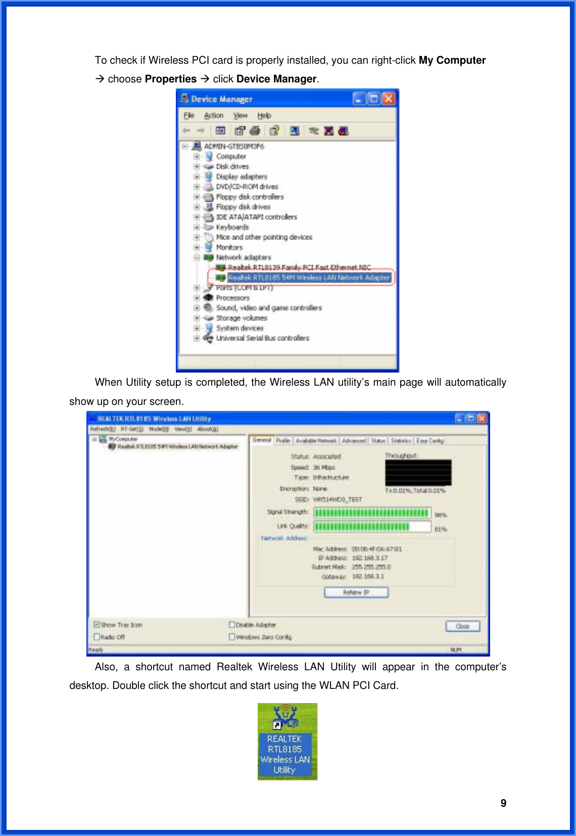  9  To check if Wireless PCI card is properly installed, you can right-click My Computer   Æ choose Properties Æ click Device Manager.    When Utility setup is completed, the Wireless LAN utility’s main page will automatically show up on your screen.        Also, a shortcut named Realtek Wireless LAN Utility will appear in the computer’s desktop. Double click the shortcut and start using the WLAN PCI Card.  