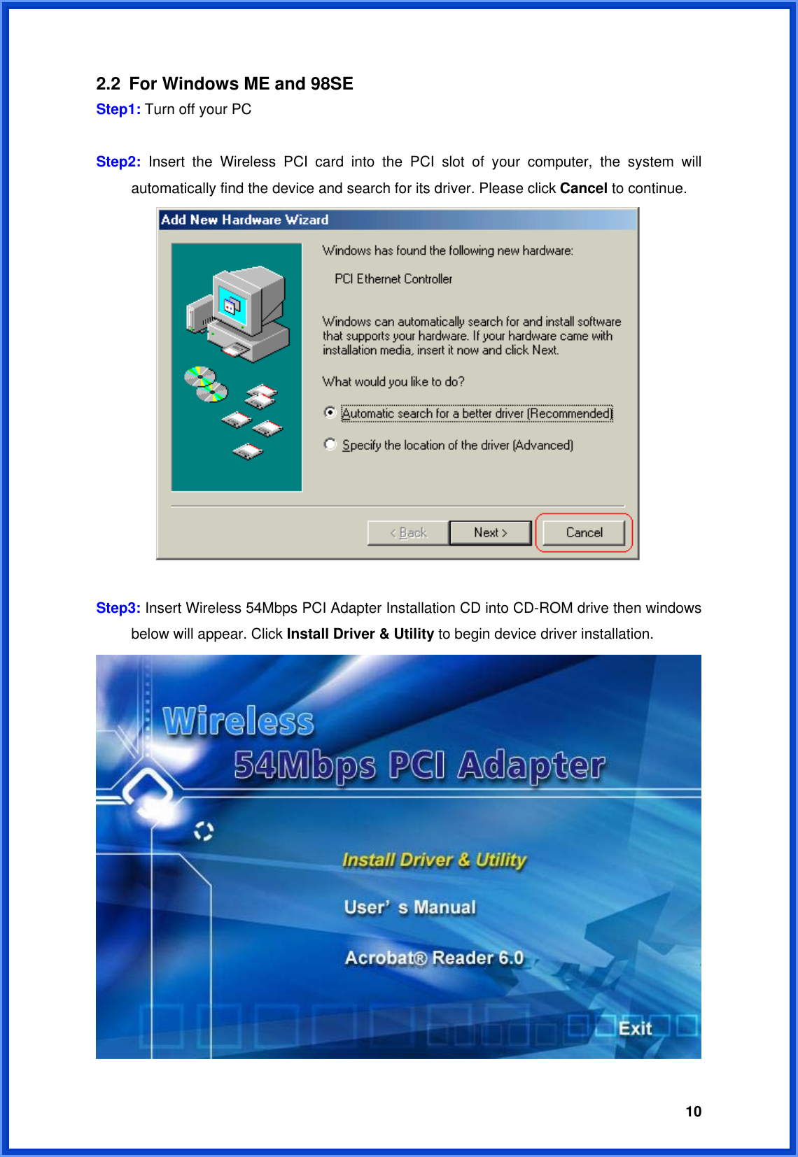  102.2  For Windows ME and 98SE Step1: Turn off your PC  Step2:  Insert the Wireless PCI card into the PCI slot of your computer, the system will   automatically find the device and search for its driver. Please click Cancel to continue.   Step3: Insert Wireless 54Mbps PCI Adapter Installation CD into CD-ROM drive then windows   below will appear. Click Install Driver &amp; Utility to begin device driver installation.  