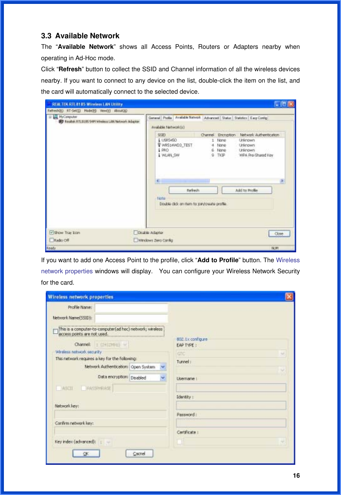  163.3 Available Network The “Available Network” shows all Access Points, Routers or Adapters nearby when operating in Ad-Hoc mode. Click “Refresh” button to collect the SSID and Channel information of all the wireless devices nearby. If you want to connect to any device on the list, double-click the item on the list, and the card will automatically connect to the selected device.    If you want to add one Access Point to the profile, click “Add to Profile” button. The Wireless network properties windows will display.    You can configure your Wireless Network Security for the card.    