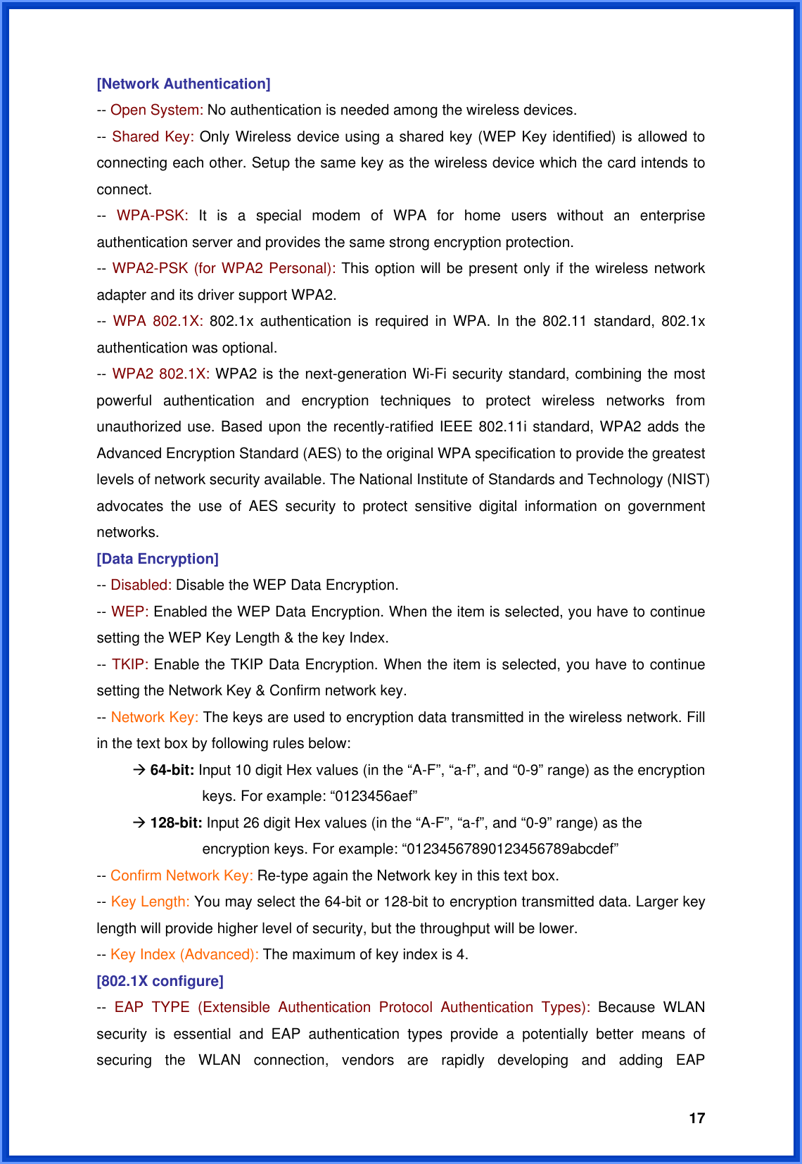  17[Network Authentication] -- Open System: No authentication is needed among the wireless devices. -- Shared Key: Only Wireless device using a shared key (WEP Key identified) is allowed to connecting each other. Setup the same key as the wireless device which the card intends to connect. --  WPA-PSK: It is a special modem of WPA for home users without an enterprise authentication server and provides the same strong encryption protection. -- WPA2-PSK (for WPA2 Personal): This option will be present only if the wireless network adapter and its driver support WPA2. --  WPA 802.1X: 802.1x authentication is required in WPA. In the 802.11 standard, 802.1x authentication was optional.   -- WPA2 802.1X: WPA2 is the next-generation Wi-Fi security standard, combining the most powerful authentication and encryption techniques to protect wireless networks from unauthorized use. Based upon the recently-ratified IEEE 802.11i standard, WPA2 adds the Advanced Encryption Standard (AES) to the original WPA specification to provide the greatest levels of network security available. The National Institute of Standards and Technology (NIST) advocates the use of AES security to protect sensitive digital information on government networks. [Data Encryption] -- Disabled: Disable the WEP Data Encryption. -- WEP: Enabled the WEP Data Encryption. When the item is selected, you have to continue setting the WEP Key Length &amp; the key Index. -- TKIP: Enable the TKIP Data Encryption. When the item is selected, you have to continue setting the Network Key &amp; Confirm network key. -- Network Key: The keys are used to encryption data transmitted in the wireless network. Fill in the text box by following rules below:  Æ 64-bit: Input 10 digit Hex values (in the “A-F”, “a-f”, and “0-9” range) as the encryption    keys. For example: “0123456aef”  Æ 128-bit: Input 26 digit Hex values (in the “A-F”, “a-f”, and “0-9” range) as the           encryption keys. For example: “01234567890123456789abcdef” -- Confirm Network Key: Re-type again the Network key in this text box. -- Key Length: You may select the 64-bit or 128-bit to encryption transmitted data. Larger key length will provide higher level of security, but the throughput will be lower. -- Key Index (Advanced): The maximum of key index is 4. [802.1X configure] --  EAP TYPE (Extensible Authentication Protocol Authentication Types): Because WLAN security is essential and EAP authentication types provide a potentially better means of securing the WLAN connection, vendors are rapidly developing and adding EAP 