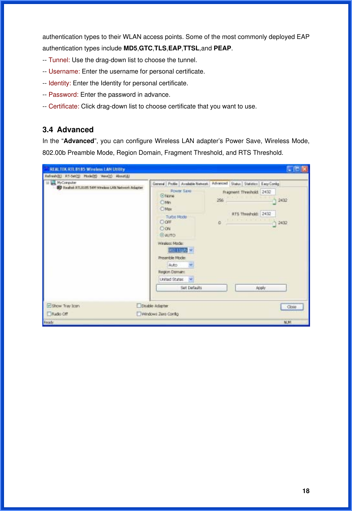  18authentication types to their WLAN access points. Some of the most commonly deployed EAP authentication types include MD5,GTC,TLS,EAP,TTSL,and PEAP. -- Tunnel: Use the drag-down list to choose the tunnel. -- Username: Enter the username for personal certificate. -- Identity: Enter the Identity for personal certificate. -- Password: Enter the password in advance. -- Certificate: Click drag-down list to choose certificate that you want to use.  3.4 Advanced In the “Advanced”, you can configure Wireless LAN adapter’s Power Save, Wireless Mode, 802.00b Preamble Mode, Region Domain, Fragment Threshold, and RTS Threshold.              