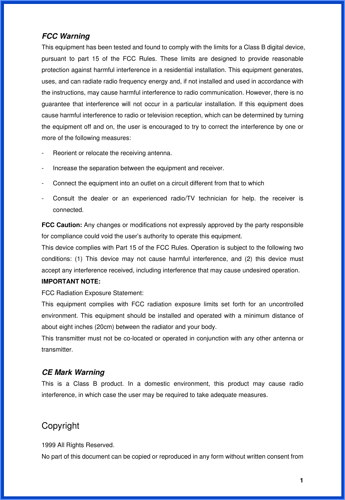  1FCC Warning   This equipment has been tested and found to comply with the limits for a Class B digital device, pursuant to part 15 of the FCC Rules. These limits are designed to provide reasonable protection against harmful interference in a residential installation. This equipment generates, uses, and can radiate radio frequency energy and, if not installed and used in accordance with the instructions, may cause harmful interference to radio communication. However, there is no guarantee that interference will not occur in a particular installation. If this equipment does cause harmful interference to radio or television reception, which can be determined by turning the equipment off and on, the user is encouraged to try to correct the interference by one or more of the following measures: -  Reorient or relocate the receiving antenna. -  Increase the separation between the equipment and receiver. -  Connect the equipment into an outlet on a circuit different from that to which -  Consult the dealer or an experienced radio/TV technician for help. the receiver is connected. FCC Caution: Any changes or modifications not expressly approved by the party responsible for compliance could void the user’s authority to operate this equipment. This device complies with Part 15 of the FCC Rules. Operation is subject to the following two conditions: (1) This device may not cause harmful interference, and (2) this device must accept any interference received, including interference that may cause undesired operation. IMPORTANT NOTE: FCC Radiation Exposure Statement: This equipment complies with FCC radiation exposure limits set forth for an uncontrolled environment. This equipment should be installed and operated with a minimum distance of about eight inches (20cm) between the radiator and your body.   This transmitter must not be co-located or operated in conjunction with any other antenna or transmitter.  CE Mark Warning This is a Class B product. In a domestic environment, this product may cause radio interference, in which case the user may be required to take adequate measures.  Copyright  1999 All Rights Reserved. No part of this document can be copied or reproduced in any form without written consent from 