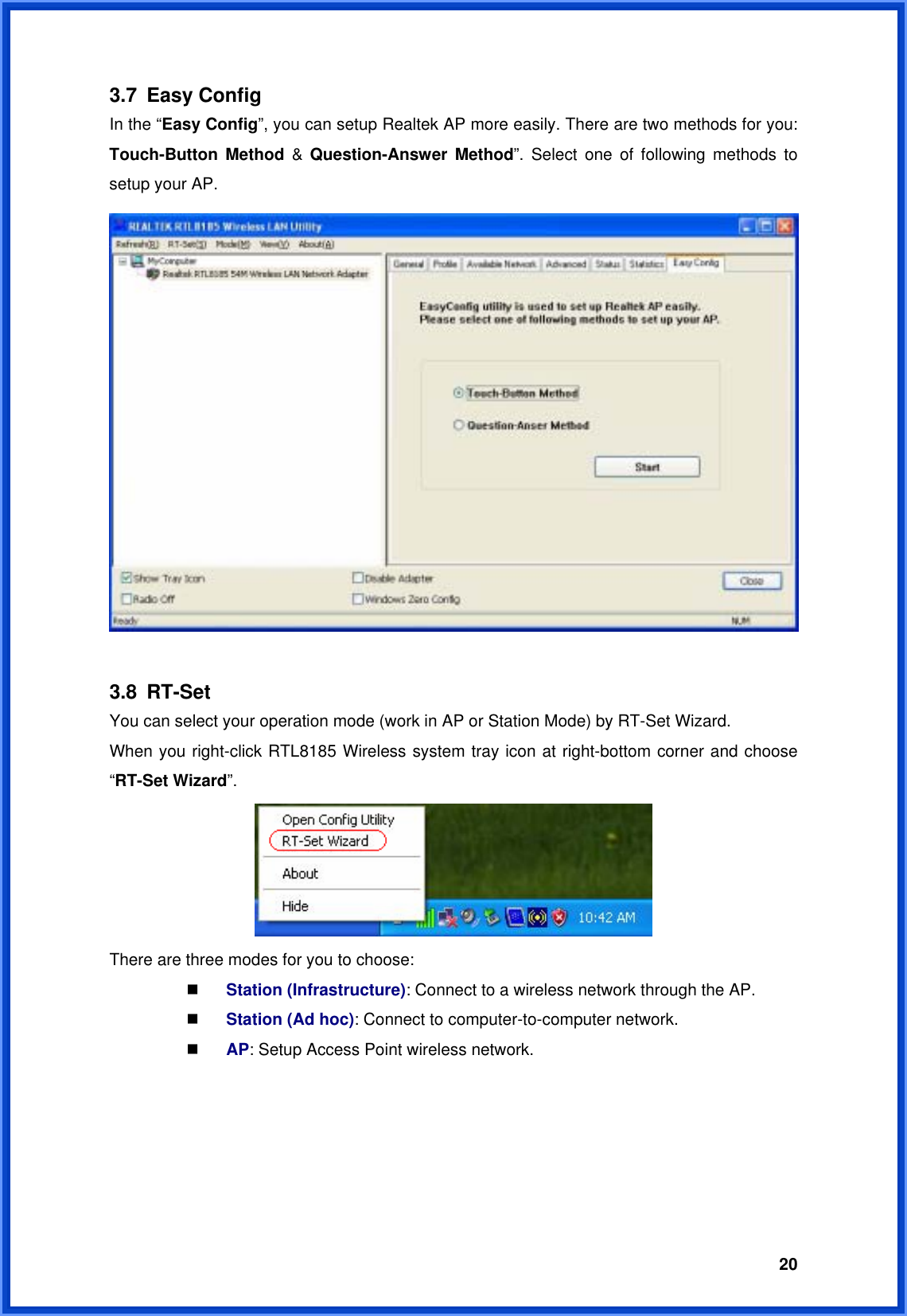  203.7 Easy Config In the “Easy Config”, you can setup Realtek AP more easily. There are two methods for you: Touch-Button Method &amp; Question-Answer Method”. Select one of following methods to setup your AP.   3.8 RT-Set You can select your operation mode (work in AP or Station Mode) by RT-Set Wizard. When you right-click RTL8185 Wireless system tray icon at right-bottom corner and choose “RT-Set Wizard”.   There are three modes for you to choose:  Station (Infrastructure): Connect to a wireless network through the AP.  Station (Ad hoc): Connect to computer-to-computer network.  AP: Setup Access Point wireless network. 