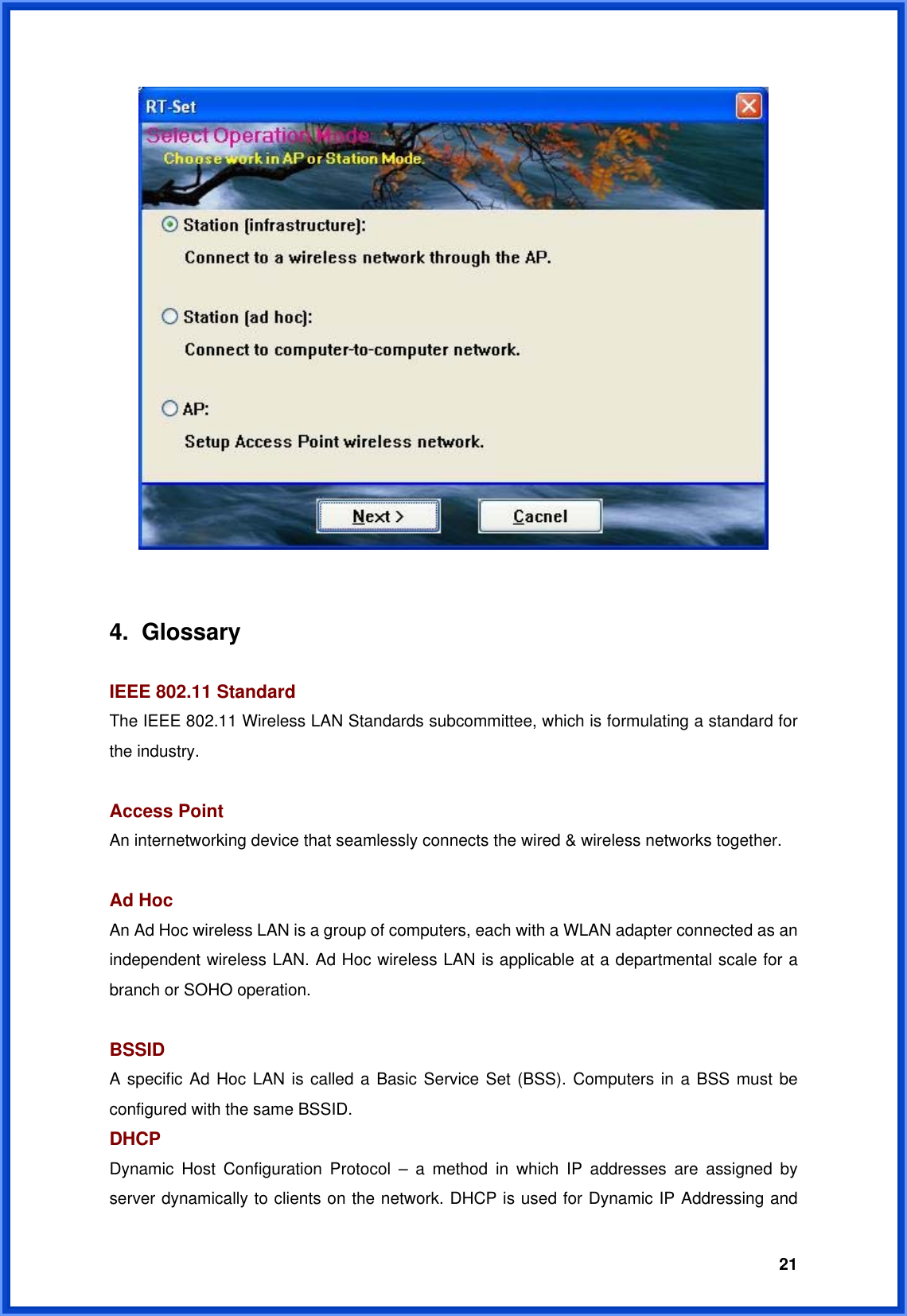  21   4. Glossary  IEEE 802.11 Standard The IEEE 802.11 Wireless LAN Standards subcommittee, which is formulating a standard for the industry.  Access Point An internetworking device that seamlessly connects the wired &amp; wireless networks together.  Ad Hoc An Ad Hoc wireless LAN is a group of computers, each with a WLAN adapter connected as an independent wireless LAN. Ad Hoc wireless LAN is applicable at a departmental scale for a branch or SOHO operation.  BSSID A specific Ad Hoc LAN is called a Basic Service Set (BSS). Computers in a BSS must be configured with the same BSSID. DHCP Dynamic Host Configuration Protocol – a method in which IP addresses are assigned by server dynamically to clients on the network. DHCP is used for Dynamic IP Addressing and 