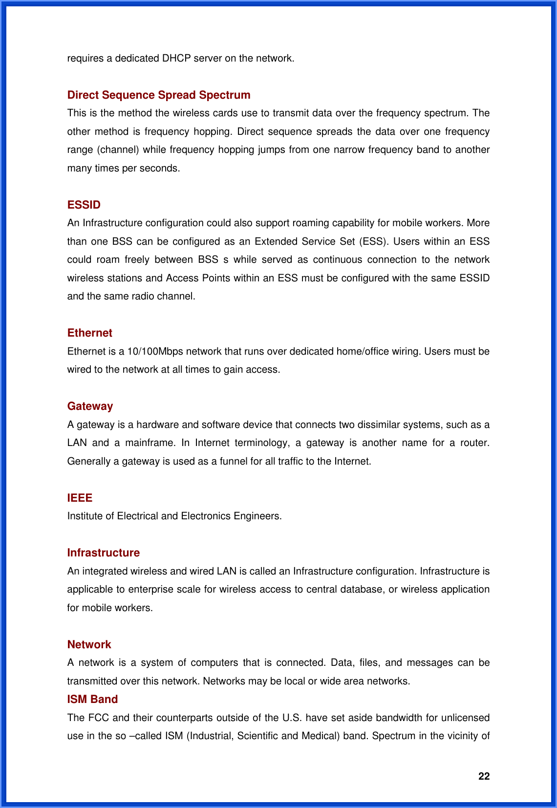  22requires a dedicated DHCP server on the network.  Direct Sequence Spread Spectrum This is the method the wireless cards use to transmit data over the frequency spectrum. The other method is frequency hopping. Direct sequence spreads the data over one frequency range (channel) while frequency hopping jumps from one narrow frequency band to another many times per seconds.  ESSID An Infrastructure configuration could also support roaming capability for mobile workers. More than one BSS can be configured as an Extended Service Set (ESS). Users within an ESS could roam freely between BSS s while served as continuous connection to the network wireless stations and Access Points within an ESS must be configured with the same ESSID and the same radio channel.  Ethernet Ethernet is a 10/100Mbps network that runs over dedicated home/office wiring. Users must be wired to the network at all times to gain access.  Gateway  A gateway is a hardware and software device that connects two dissimilar systems, such as a LAN and a mainframe. In Internet terminology, a gateway is another name for a router. Generally a gateway is used as a funnel for all traffic to the Internet.  IEEE Institute of Electrical and Electronics Engineers.  Infrastructure An integrated wireless and wired LAN is called an Infrastructure configuration. Infrastructure is applicable to enterprise scale for wireless access to central database, or wireless application for mobile workers.  Network A network is a system of computers that is connected. Data, files, and messages can be transmitted over this network. Networks may be local or wide area networks. ISM Band The FCC and their counterparts outside of the U.S. have set aside bandwidth for unlicensed use in the so –called ISM (Industrial, Scientific and Medical) band. Spectrum in the vicinity of 