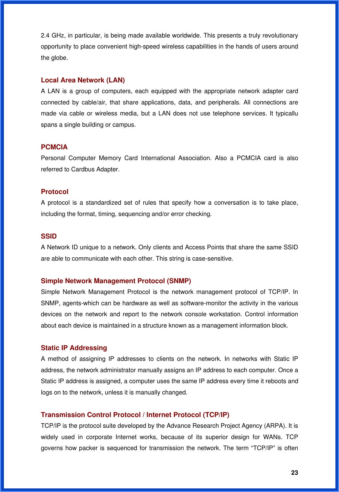  232.4 GHz, in particular, is being made available worldwide. This presents a truly revolutionary opportunity to place convenient high-speed wireless capabilities in the hands of users around the globe.  Local Area Network (LAN) A LAN is a group of computers, each equipped with the appropriate network adapter card connected by cable/air, that share applications, data, and peripherals. All connections are made via cable or wireless media, but a LAN does not use telephone services. It typicallu spans a single building or campus.  PCMCIA Personal Computer Memory Card International Association. Also a PCMCIA card is also referred to Cardbus Adapter.  Protocol A protocol is a standardized set of rules that specify how a conversation is to take place, including the format, timing, sequencing and/or error checking.  SSID A Network ID unique to a network. Only clients and Access Points that share the same SSID are able to communicate with each other. This string is case-sensitive.  Simple Network Management Protocol (SNMP) Simple Network Management Protocol is the network management protocol of TCP/IP. In SNMP, agents-which can be hardware as well as software-monitor the activity in the various devices on the network and report to the network console workstation. Control information about each device is maintained in a structure known as a management information block.  Static IP Addressing A method of assigning IP addresses to clients on the network. In networks with Static IP address, the network administrator manually assigns an IP address to each computer. Once a Static IP address is assigned, a computer uses the same IP address every time it reboots and logs on to the network, unless it is manually changed.  Transmission Control Protocol / Internet Protocol (TCP/IP) TCP/IP is the protocol suite developed by the Advance Research Project Agency (ARPA). It is widely used in corporate Internet works, because of its superior design for WANs. TCP governs how packer is sequenced for transmission the network. The term “TCP/IP” is often 
