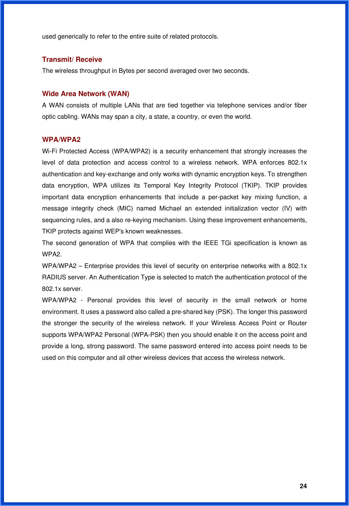  24used generically to refer to the entire suite of related protocols.  Transmit/ Receive The wireless throughput in Bytes per second averaged over two seconds.  Wide Area Network (WAN)   A WAN consists of multiple LANs that are tied together via telephone services and/or fiber optic cabling. WANs may span a city, a state, a country, or even the world.  WPA/WPA2 Wi-Fi Protected Access (WPA/WPA2) is a security enhancement that strongly increases the level of data protection and access control to a wireless network. WPA enforces 802.1x authentication and key-exchange and only works with dynamic encryption keys. To strengthen data encryption, WPA utilizes its Temporal Key Integrity Protocol (TKIP). TKIP provides important data encryption enhancements that include a per-packet key mixing function, a message integrity check (MIC) named Michael an extended initialization vector (IV) with sequencing rules, and a also re-keying mechanism. Using these improvement enhancements, TKIP protects against WEP&apos;s known weaknesses. The second generation of WPA that complies with the IEEE TGi specification is known as WPA2. WPA/WPA2 – Enterprise provides this level of security on enterprise networks with a 802.1x RADIUS server. An Authentication Type is selected to match the authentication protocol of the 802.1x server. WPA/WPA2 - Personal provides this level of security in the small network or home environment. It uses a password also called a pre-shared key (PSK). The longer this password the stronger the security of the wireless network. If your Wireless Access Point or Router supports WPA/WPA2 Personal (WPA-PSK) then you should enable it on the access point and provide a long, strong password. The same password entered into access point needs to be used on this computer and all other wireless devices that access the wireless network. 