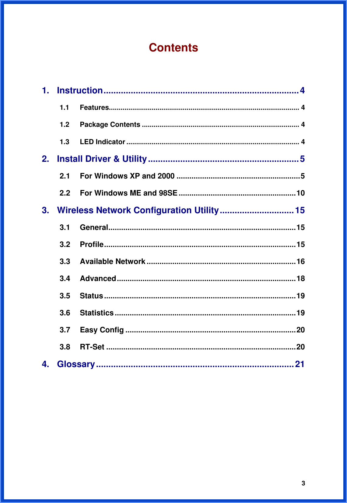  3Contents  1. Instruction...............................................................................4 1.1 Features.................................................................................................. 4 1.2 Package Contents ................................................................................. 4 1.3 LED Indicator ......................................................................................... 4 2.  Install Driver &amp; Utility.............................................................5 2.1 For Windows XP and 2000 ..........................................................5 2.2  For Windows ME and 98SE.......................................................10 3.  Wireless Network Configuration Utility..............................15 3.1 General........................................................................................15 3.2 Profile..........................................................................................15 3.3 Available Network ......................................................................16 3.4 Advanced....................................................................................18 3.5 Status..........................................................................................19 3.6 Statistics.....................................................................................19 3.7 Easy Config ................................................................................20 3.8 RT-Set .........................................................................................20 4. Glossary................................................................................21        