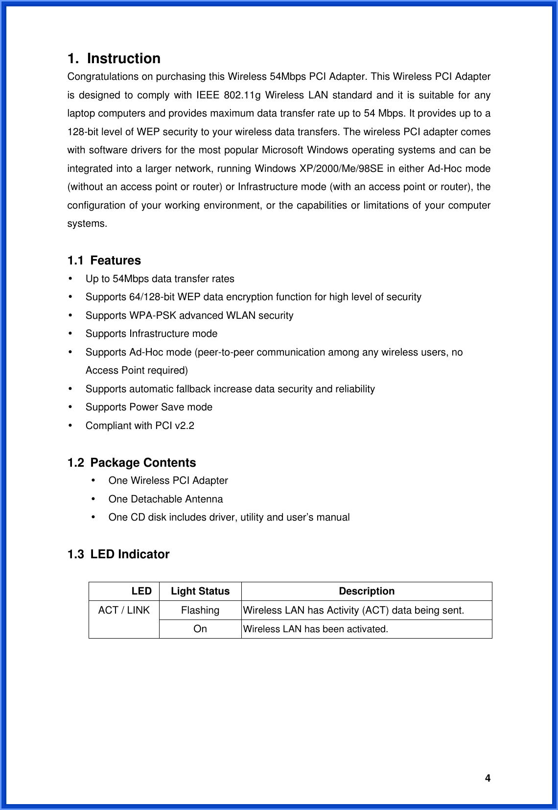  41. Instruction  Congratulations on purchasing this Wireless 54Mbps PCI Adapter. This Wireless PCI Adapter is designed to comply with IEEE 802.11g Wireless LAN standard and it is suitable for any laptop computers and provides maximum data transfer rate up to 54 Mbps. It provides up to a 128-bit level of WEP security to your wireless data transfers. The wireless PCI adapter comes with software drivers for the most popular Microsoft Windows operating systems and can be integrated into a larger network, running Windows XP/2000/Me/98SE in either Ad-Hoc mode (without an access point or router) or Infrastructure mode (with an access point or router), the configuration of your working environment, or the capabilities or limitations of your computer systems.   1.1 Features • Up to 54Mbps data transfer rates • Supports 64/128-bit WEP data encryption function for high level of security • Supports WPA-PSK advanced WLAN security • Supports Infrastructure mode • Supports Ad-Hoc mode (peer-to-peer communication among any wireless users, no Access Point required) • Supports automatic fallback increase data security and reliability • Supports Power Save mode • Compliant with PCI v2.2  1.2 Package Contents • One Wireless PCI Adapter • One Detachable Antenna • One CD disk includes driver, utility and user’s manual  1.3 LED Indicator         LED Light Status  Description Flashing  Wireless LAN has Activity (ACT) data being sent. ACT / LINK On  Wireless LAN has been activated.       