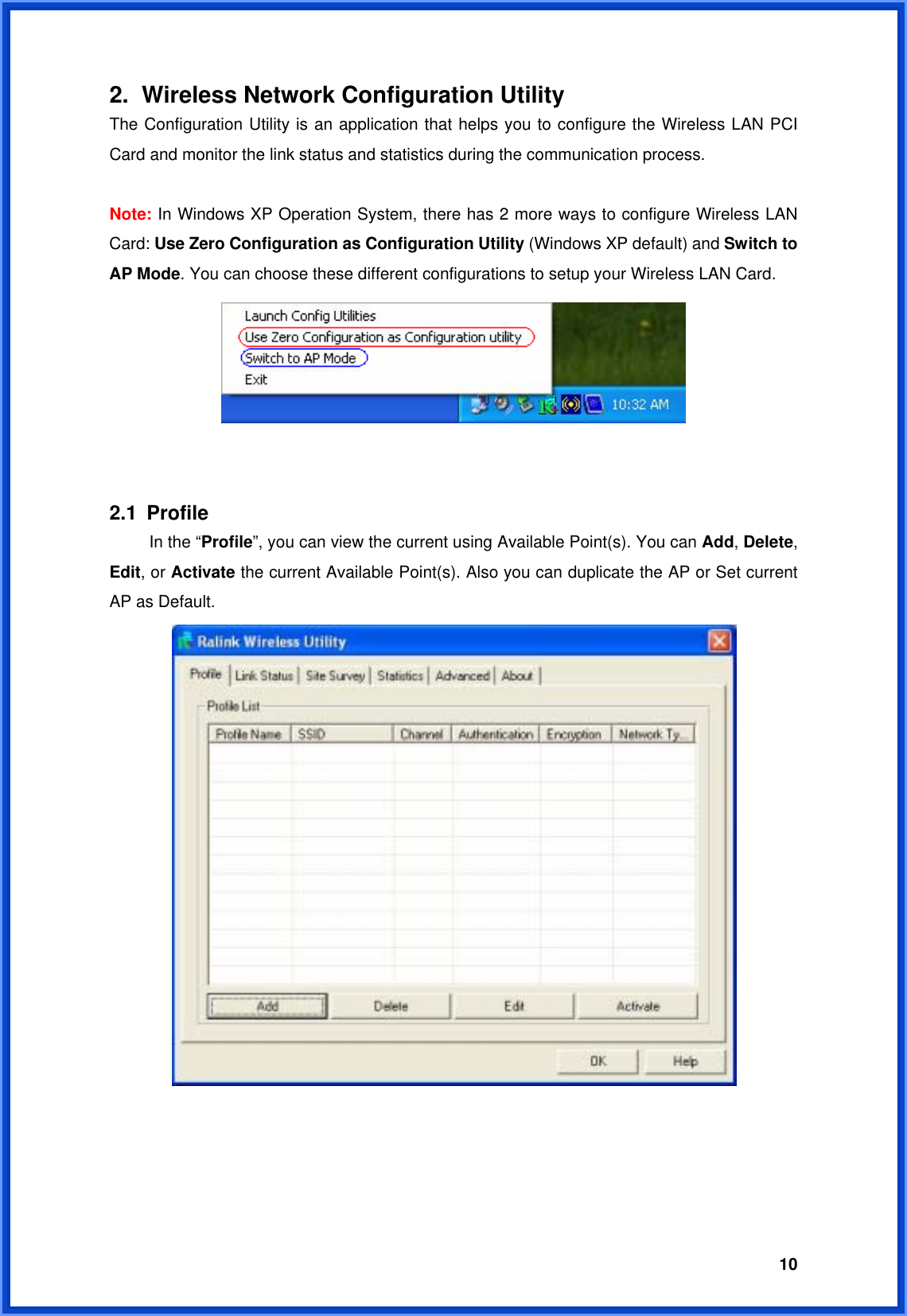  102.  Wireless Network Configuration Utility The Configuration Utility is an application that helps you to configure the Wireless LAN PCI Card and monitor the link status and statistics during the communication process.    Note: In Windows XP Operation System, there has 2 more ways to configure Wireless LAN Card: Use Zero Configuration as Configuration Utility (Windows XP default) and Switch to AP Mode. You can choose these different configurations to setup your Wireless LAN Card.      2.1 Profile   In the “Profile”, you can view the current using Available Point(s). You can Add, Delete, Edit, or Activate the current Available Point(s). Also you can duplicate the AP or Set current AP as Default.        