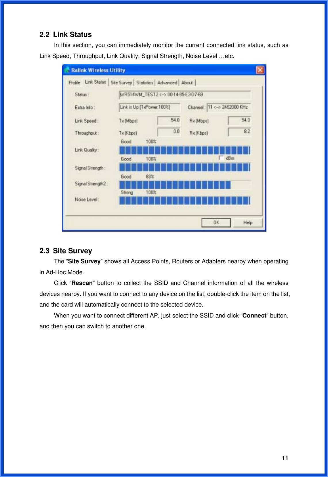  112.2 Link Status  In this section, you can immediately monitor the current connected link status, such as Link Speed, Throughput, Link Quality, Signal Strength, Noise Level …etc.   2.3 Site Survey  The “Site Survey” shows all Access Points, Routers or Adapters nearby when operating in Ad-Hoc Mode.  Click “Rescan” button to collect the SSID and Channel information of all the wireless devices nearby. If you want to connect to any device on the list, double-click the item on the list, and the card will automatically connect to the selected device.     When you want to connect different AP, just select the SSID and click “Connect” button, and then you can switch to another one.   