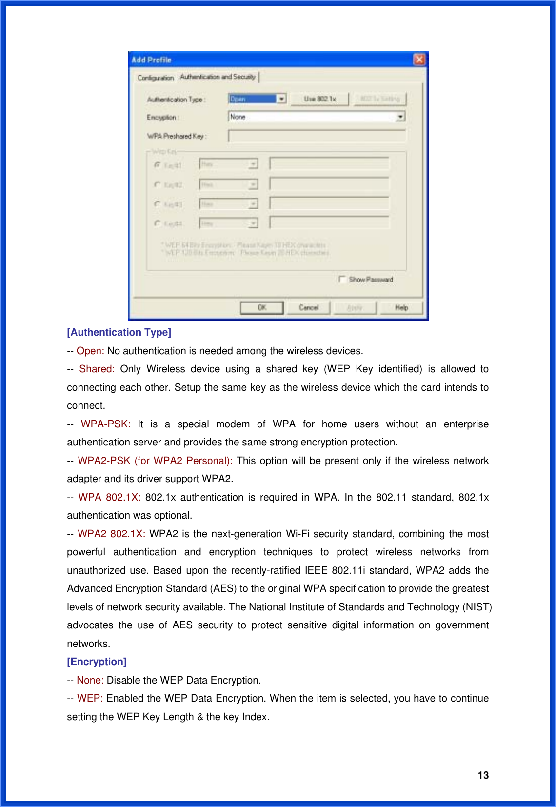  13 [Authentication Type] -- Open: No authentication is needed among the wireless devices. --  Shared:  Only Wireless device using a shared key (WEP Key identified) is allowed to connecting each other. Setup the same key as the wireless device which the card intends to connect. --  WPA-PSK: It is a special modem of WPA for home users without an enterprise authentication server and provides the same strong encryption protection. -- WPA2-PSK (for WPA2 Personal): This option will be present only if the wireless network adapter and its driver support WPA2. --  WPA 802.1X: 802.1x authentication is required in WPA. In the 802.11 standard, 802.1x authentication was optional.   -- WPA2 802.1X: WPA2 is the next-generation Wi-Fi security standard, combining the most powerful authentication and encryption techniques to protect wireless networks from unauthorized use. Based upon the recently-ratified IEEE 802.11i standard, WPA2 adds the Advanced Encryption Standard (AES) to the original WPA specification to provide the greatest levels of network security available. The National Institute of Standards and Technology (NIST) advocates the use of AES security to protect sensitive digital information on government networks. [Encryption] -- None: Disable the WEP Data Encryption. -- WEP: Enabled the WEP Data Encryption. When the item is selected, you have to continue setting the WEP Key Length &amp; the key Index.  