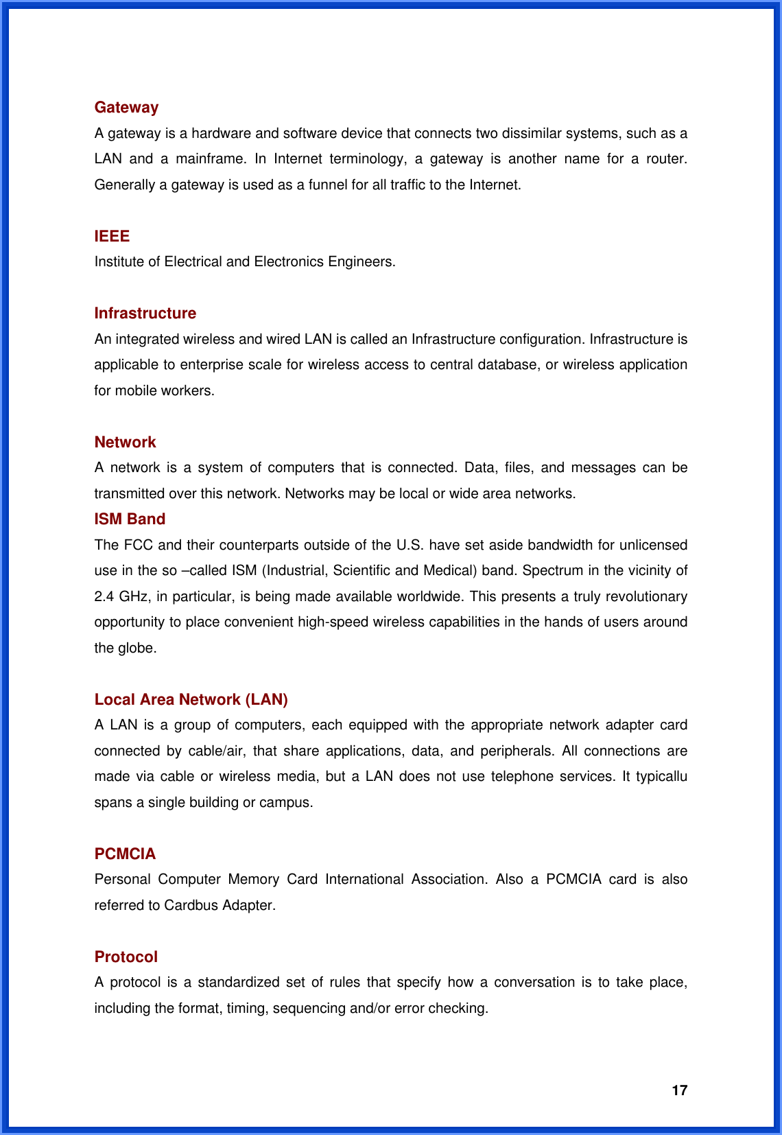  17 Gateway  A gateway is a hardware and software device that connects two dissimilar systems, such as a LAN and a mainframe. In Internet terminology, a gateway is another name for a router. Generally a gateway is used as a funnel for all traffic to the Internet.  IEEE Institute of Electrical and Electronics Engineers.  Infrastructure An integrated wireless and wired LAN is called an Infrastructure configuration. Infrastructure is applicable to enterprise scale for wireless access to central database, or wireless application for mobile workers.  Network A network is a system of computers that is connected. Data, files, and messages can be transmitted over this network. Networks may be local or wide area networks. ISM Band The FCC and their counterparts outside of the U.S. have set aside bandwidth for unlicensed use in the so –called ISM (Industrial, Scientific and Medical) band. Spectrum in the vicinity of 2.4 GHz, in particular, is being made available worldwide. This presents a truly revolutionary opportunity to place convenient high-speed wireless capabilities in the hands of users around the globe.  Local Area Network (LAN) A LAN is a group of computers, each equipped with the appropriate network adapter card connected by cable/air, that share applications, data, and peripherals. All connections are made via cable or wireless media, but a LAN does not use telephone services. It typicallu spans a single building or campus.  PCMCIA Personal Computer Memory Card International Association. Also a PCMCIA card is also referred to Cardbus Adapter.  Protocol A protocol is a standardized set of rules that specify how a conversation is to take place, including the format, timing, sequencing and/or error checking.  