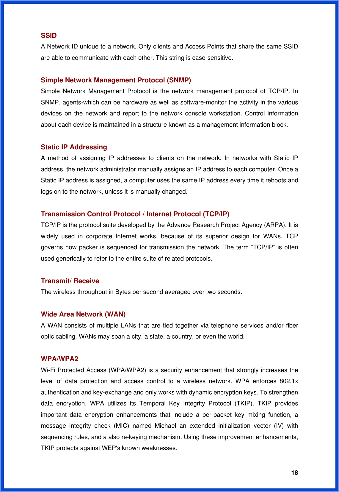  18SSID A Network ID unique to a network. Only clients and Access Points that share the same SSID are able to communicate with each other. This string is case-sensitive.  Simple Network Management Protocol (SNMP) Simple Network Management Protocol is the network management protocol of TCP/IP. In SNMP, agents-which can be hardware as well as software-monitor the activity in the various devices on the network and report to the network console workstation. Control information about each device is maintained in a structure known as a management information block.  Static IP Addressing A method of assigning IP addresses to clients on the network. In networks with Static IP address, the network administrator manually assigns an IP address to each computer. Once a Static IP address is assigned, a computer uses the same IP address every time it reboots and logs on to the network, unless it is manually changed.  Transmission Control Protocol / Internet Protocol (TCP/IP) TCP/IP is the protocol suite developed by the Advance Research Project Agency (ARPA). It is widely used in corporate Internet works, because of its superior design for WANs. TCP governs how packer is sequenced for transmission the network. The term “TCP/IP” is often used generically to refer to the entire suite of related protocols.  Transmit/ Receive The wireless throughput in Bytes per second averaged over two seconds.  Wide Area Network (WAN)   A WAN consists of multiple LANs that are tied together via telephone services and/or fiber optic cabling. WANs may span a city, a state, a country, or even the world.  WPA/WPA2 Wi-Fi Protected Access (WPA/WPA2) is a security enhancement that strongly increases the level of data protection and access control to a wireless network. WPA enforces 802.1x authentication and key-exchange and only works with dynamic encryption keys. To strengthen data encryption, WPA utilizes its Temporal Key Integrity Protocol (TKIP). TKIP provides important data encryption enhancements that include a per-packet key mixing function, a message integrity check (MIC) named Michael an extended initialization vector (IV) with sequencing rules, and a also re-keying mechanism. Using these improvement enhancements, TKIP protects against WEP&apos;s known weaknesses. 