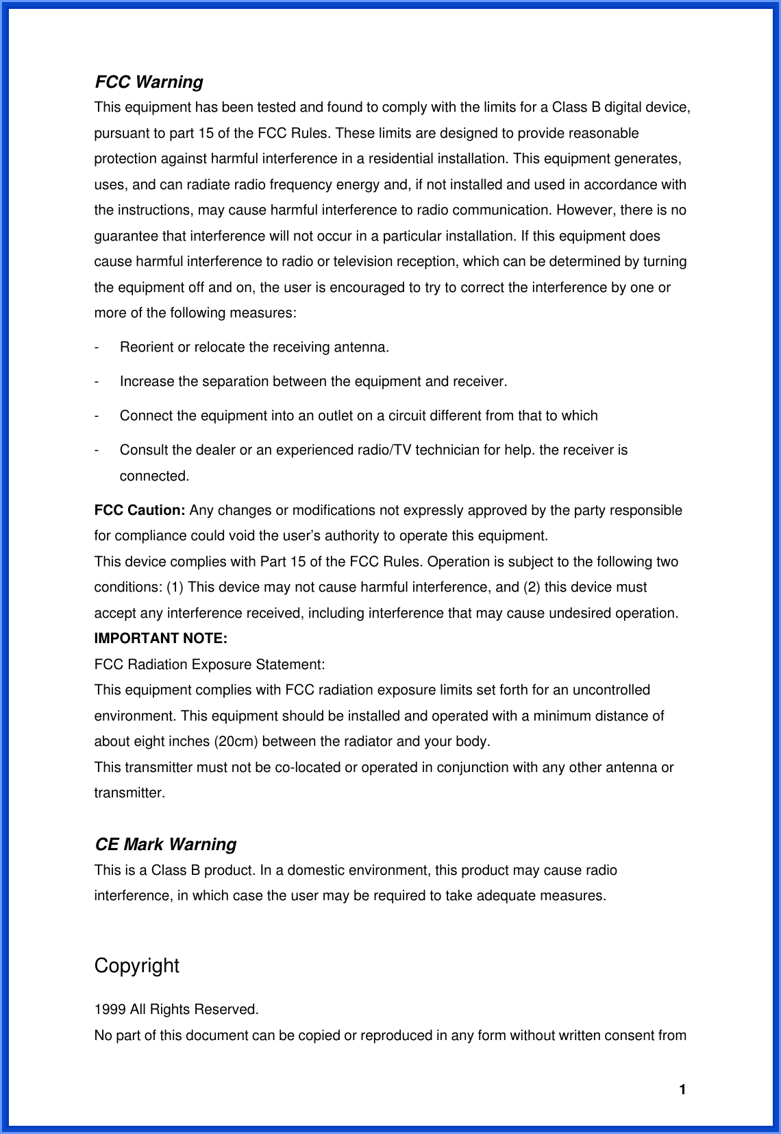  1FCC Warning   This equipment has been tested and found to comply with the limits for a Class B digital device, pursuant to part 15 of the FCC Rules. These limits are designed to provide reasonable protection against harmful interference in a residential installation. This equipment generates, uses, and can radiate radio frequency energy and, if not installed and used in accordance with the instructions, may cause harmful interference to radio communication. However, there is no guarantee that interference will not occur in a particular installation. If this equipment does cause harmful interference to radio or television reception, which can be determined by turning the equipment off and on, the user is encouraged to try to correct the interference by one or more of the following measures: -  Reorient or relocate the receiving antenna. -  Increase the separation between the equipment and receiver. -  Connect the equipment into an outlet on a circuit different from that to which -  Consult the dealer or an experienced radio/TV technician for help. the receiver is connected. FCC Caution: Any changes or modifications not expressly approved by the party responsible for compliance could void the user’s authority to operate this equipment. This device complies with Part 15 of the FCC Rules. Operation is subject to the following two conditions: (1) This device may not cause harmful interference, and (2) this device must accept any interference received, including interference that may cause undesired operation. IMPORTANT NOTE: FCC Radiation Exposure Statement: This equipment complies with FCC radiation exposure limits set forth for an uncontrolled environment. This equipment should be installed and operated with a minimum distance of about eight inches (20cm) between the radiator and your body.   This transmitter must not be co-located or operated in conjunction with any other antenna or transmitter.  CE Mark Warning This is a Class B product. In a domestic environment, this product may cause radio interference, in which case the user may be required to take adequate measures.  Copyright  1999 All Rights Reserved. No part of this document can be copied or reproduced in any form without written consent from 