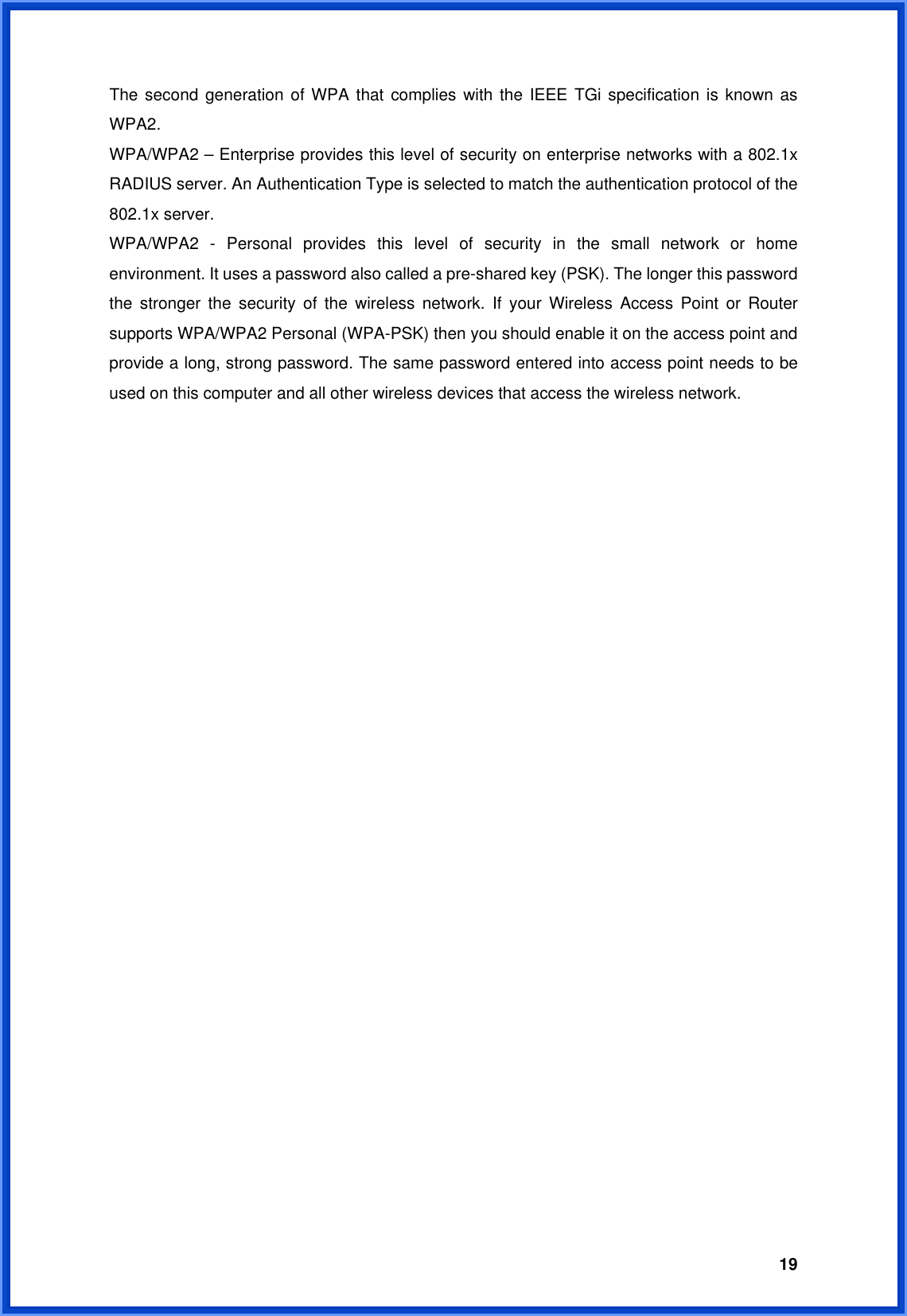  19The second generation of WPA that complies with the IEEE TGi specification is known as WPA2. WPA/WPA2 – Enterprise provides this level of security on enterprise networks with a 802.1x RADIUS server. An Authentication Type is selected to match the authentication protocol of the 802.1x server. WPA/WPA2 - Personal provides this level of security in the small network or home environment. It uses a password also called a pre-shared key (PSK). The longer this password the stronger the security of the wireless network. If your Wireless Access Point or Router supports WPA/WPA2 Personal (WPA-PSK) then you should enable it on the access point and provide a long, strong password. The same password entered into access point needs to be used on this computer and all other wireless devices that access the wireless network. 