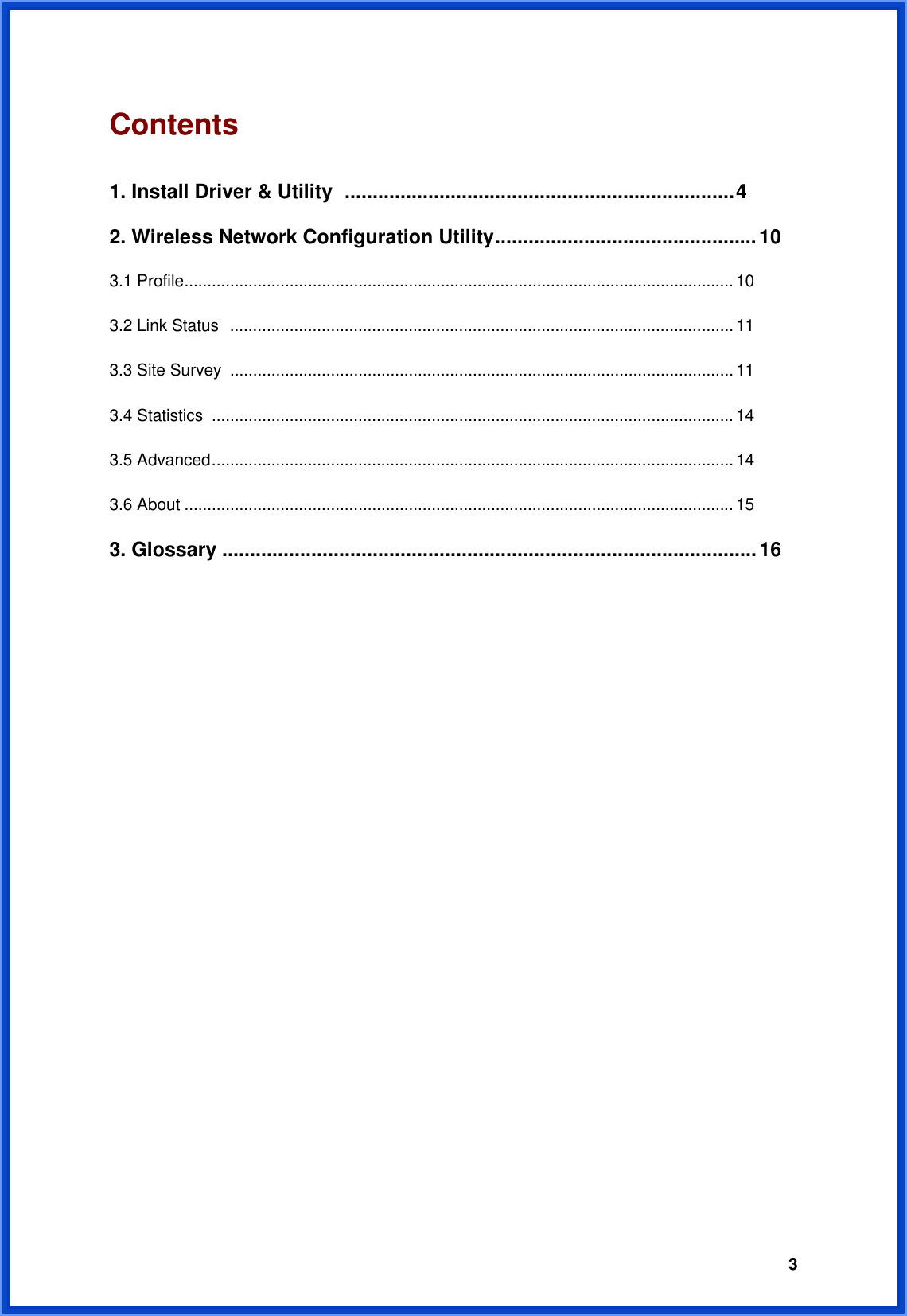  3Contents                                             1. Install Driver &amp; Utility ......................................................................4 2. Wireless Network Configuration Utility...............................................10 3.1 Profile........................................................................................................................ 10 3.2 Link Status  .............................................................................................................. 11 3.3 Site Survey .............................................................................................................. 11 3.4 Statistics  .................................................................................................................. 14 3.5 Advanced..................................................................................................................14 3.6 About ........................................................................................................................15 3. Glossary ................................................................................................16                     