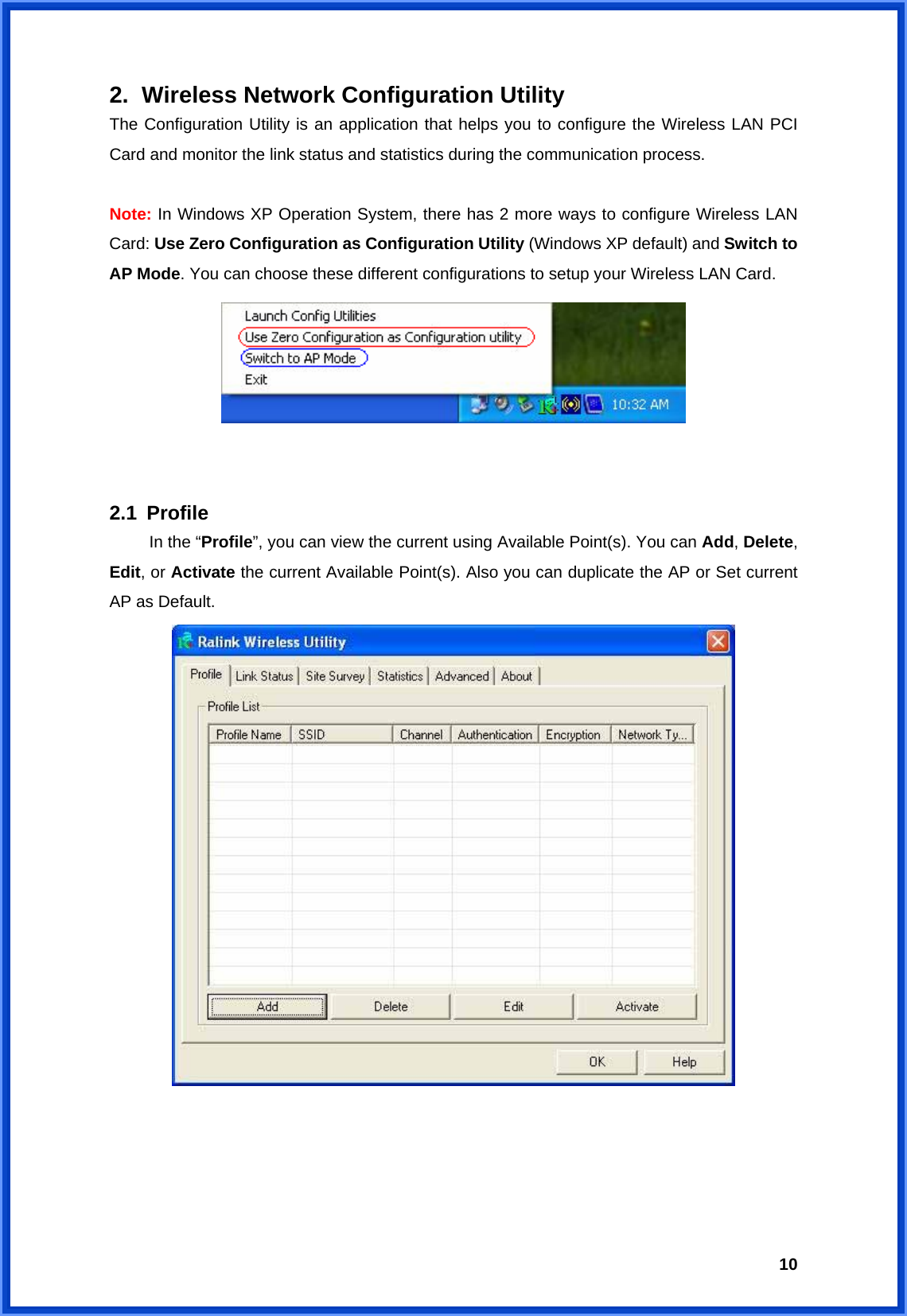  102.  Wireless Network Configuration Utility The Configuration Utility is an application that helps you to configure the Wireless LAN PCI Card and monitor the link status and statistics during the communication process.    Note: In Windows XP Operation System, there has 2 more ways to configure Wireless LAN Card: Use Zero Configuration as Configuration Utility (Windows XP default) and Switch to AP Mode. You can choose these different configurations to setup your Wireless LAN Card.      2.1 Profile   In the “Profile”, you can view the current using Available Point(s). You can Add, Delete, Edit, or Activate the current Available Point(s). Also you can duplicate the AP or Set current AP as Default.        