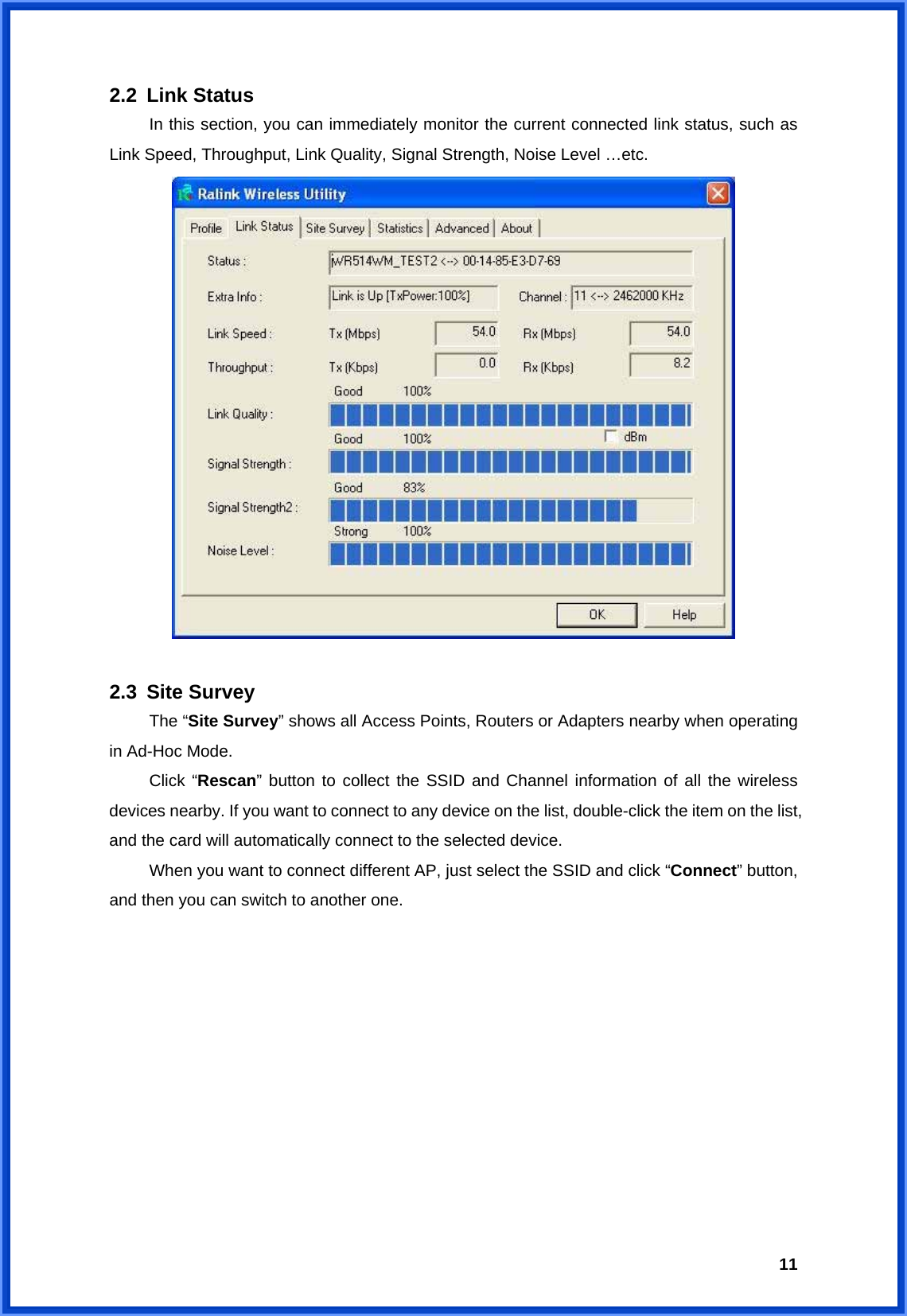  112.2 Link Status  In this section, you can immediately monitor the current connected link status, such as Link Speed, Throughput, Link Quality, Signal Strength, Noise Level …etc.   2.3 Site Survey  The “Site Survey” shows all Access Points, Routers or Adapters nearby when operating in Ad-Hoc Mode.  Click “Rescan” button to collect the SSID and Channel information of all the wireless devices nearby. If you want to connect to any device on the list, double-click the item on the list, and the card will automatically connect to the selected device.     When you want to connect different AP, just select the SSID and click “Connect” button, and then you can switch to another one.   