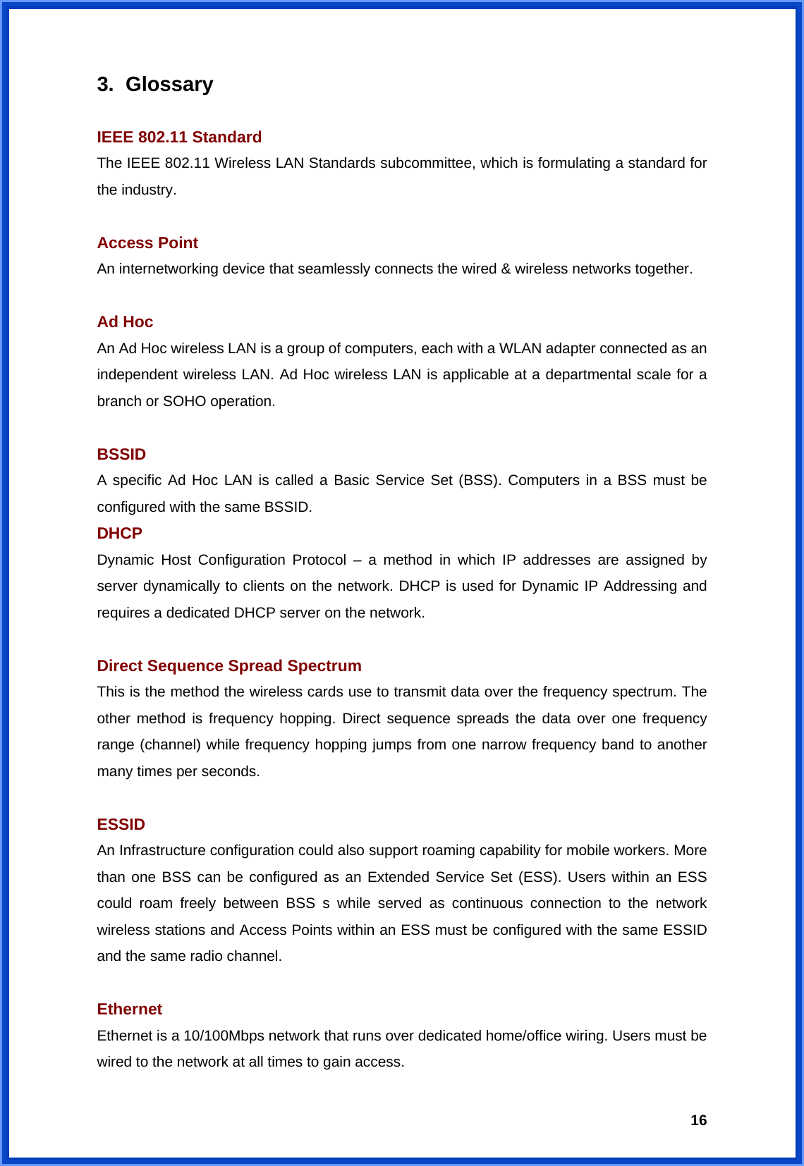  163. Glossary  IEEE 802.11 Standard The IEEE 802.11 Wireless LAN Standards subcommittee, which is formulating a standard for the industry.  Access Point An internetworking device that seamlessly connects the wired &amp; wireless networks together.  Ad Hoc An Ad Hoc wireless LAN is a group of computers, each with a WLAN adapter connected as an independent wireless LAN. Ad Hoc wireless LAN is applicable at a departmental scale for a branch or SOHO operation.  BSSID A specific Ad Hoc LAN is called a Basic Service Set (BSS). Computers in a BSS must be configured with the same BSSID. DHCP Dynamic Host Configuration Protocol – a method in which IP addresses are assigned by server dynamically to clients on the network. DHCP is used for Dynamic IP Addressing and requires a dedicated DHCP server on the network.  Direct Sequence Spread Spectrum This is the method the wireless cards use to transmit data over the frequency spectrum. The other method is frequency hopping. Direct sequence spreads the data over one frequency range (channel) while frequency hopping jumps from one narrow frequency band to another many times per seconds.  ESSID An Infrastructure configuration could also support roaming capability for mobile workers. More than one BSS can be configured as an Extended Service Set (ESS). Users within an ESS could roam freely between BSS s while served as continuous connection to the network wireless stations and Access Points within an ESS must be configured with the same ESSID and the same radio channel.  Ethernet Ethernet is a 10/100Mbps network that runs over dedicated home/office wiring. Users must be wired to the network at all times to gain access. 