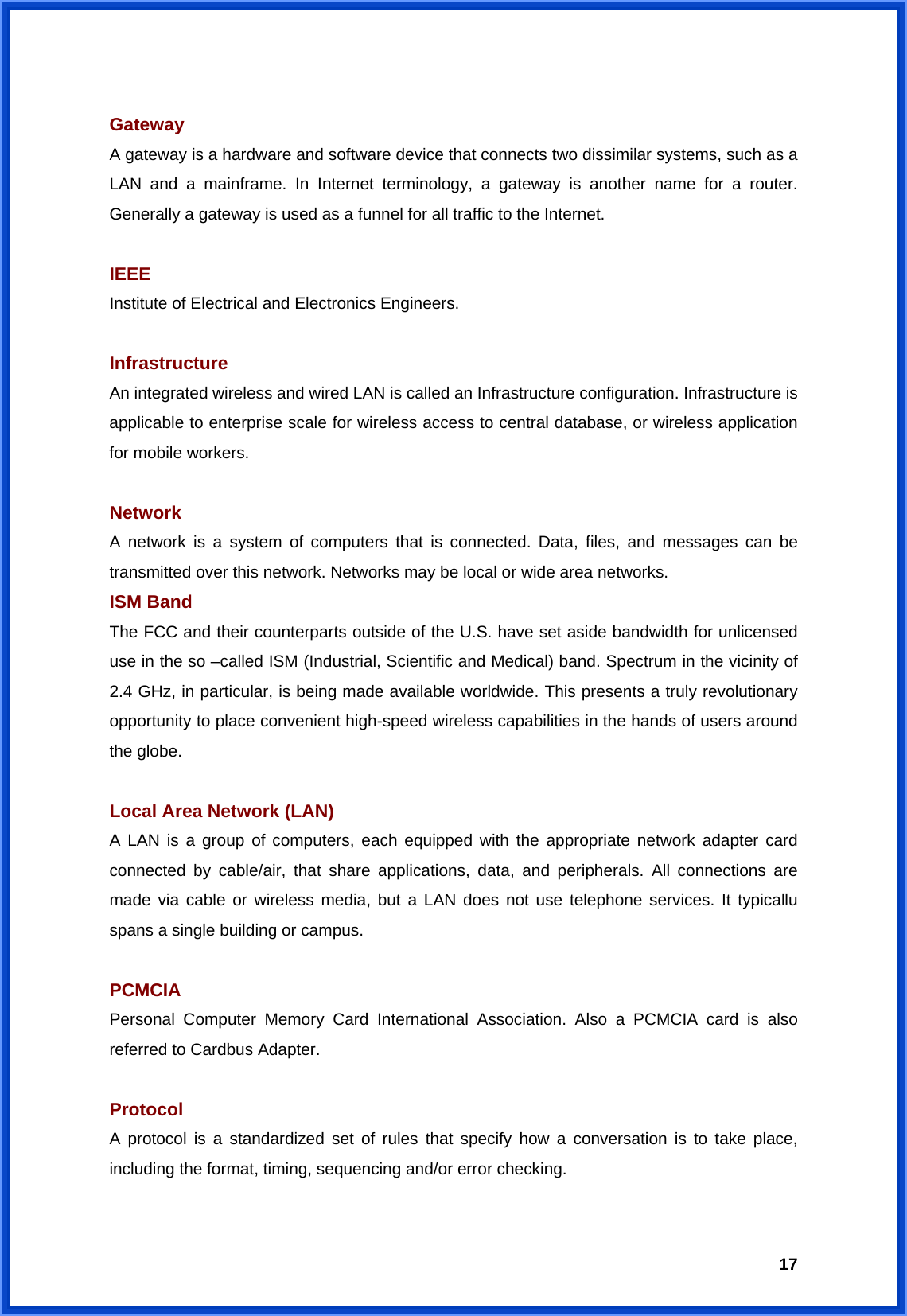  17 Gateway  A gateway is a hardware and software device that connects two dissimilar systems, such as a LAN and a mainframe. In Internet terminology, a gateway is another name for a router. Generally a gateway is used as a funnel for all traffic to the Internet.  IEEE Institute of Electrical and Electronics Engineers.  Infrastructure An integrated wireless and wired LAN is called an Infrastructure configuration. Infrastructure is applicable to enterprise scale for wireless access to central database, or wireless application for mobile workers.  Network A network is a system of computers that is connected. Data, files, and messages can be transmitted over this network. Networks may be local or wide area networks. ISM Band The FCC and their counterparts outside of the U.S. have set aside bandwidth for unlicensed use in the so –called ISM (Industrial, Scientific and Medical) band. Spectrum in the vicinity of 2.4 GHz, in particular, is being made available worldwide. This presents a truly revolutionary opportunity to place convenient high-speed wireless capabilities in the hands of users around the globe.  Local Area Network (LAN) A LAN is a group of computers, each equipped with the appropriate network adapter card connected by cable/air, that share applications, data, and peripherals. All connections are made via cable or wireless media, but a LAN does not use telephone services. It typicallu spans a single building or campus.  PCMCIA Personal Computer Memory Card International Association. Also a PCMCIA card is also referred to Cardbus Adapter.  Protocol A protocol is a standardized set of rules that specify how a conversation is to take place, including the format, timing, sequencing and/or error checking.  