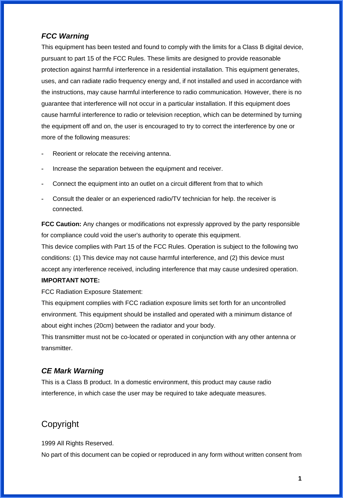 1FCC Warning   This equipment has been tested and found to comply with the limits for a Class B digital device, pursuant to part 15 of the FCC Rules. These limits are designed to provide reasonable protection against harmful interference in a residential installation. This equipment generates, uses, and can radiate radio frequency energy and, if not installed and used in accordance with the instructions, may cause harmful interference to radio communication. However, there is no guarantee that interference will not occur in a particular installation. If this equipment does cause harmful interference to radio or television reception, which can be determined by turning the equipment off and on, the user is encouraged to try to correct the interference by one or more of the following measures: -  Reorient or relocate the receiving antenna. -  Increase the separation between the equipment and receiver. -  Connect the equipment into an outlet on a circuit different from that to which -  Consult the dealer or an experienced radio/TV technician for help. the receiver is connected. FCC Caution: Any changes or modifications not expressly approved by the party responsible for compliance could void the user’s authority to operate this equipment. This device complies with Part 15 of the FCC Rules. Operation is subject to the following two conditions: (1) This device may not cause harmful interference, and (2) this device must accept any interference received, including interference that may cause undesired operation. IMPORTANT NOTE: FCC Radiation Exposure Statement: This equipment complies with FCC radiation exposure limits set forth for an uncontrolled environment. This equipment should be installed and operated with a minimum distance of about eight inches (20cm) between the radiator and your body.   This transmitter must not be co-located or operated in conjunction with any other antenna or transmitter.  CE Mark Warning This is a Class B product. In a domestic environment, this product may cause radio interference, in which case the user may be required to take adequate measures.  Copyright  1999 All Rights Reserved. No part of this document can be copied or reproduced in any form without written consent from 