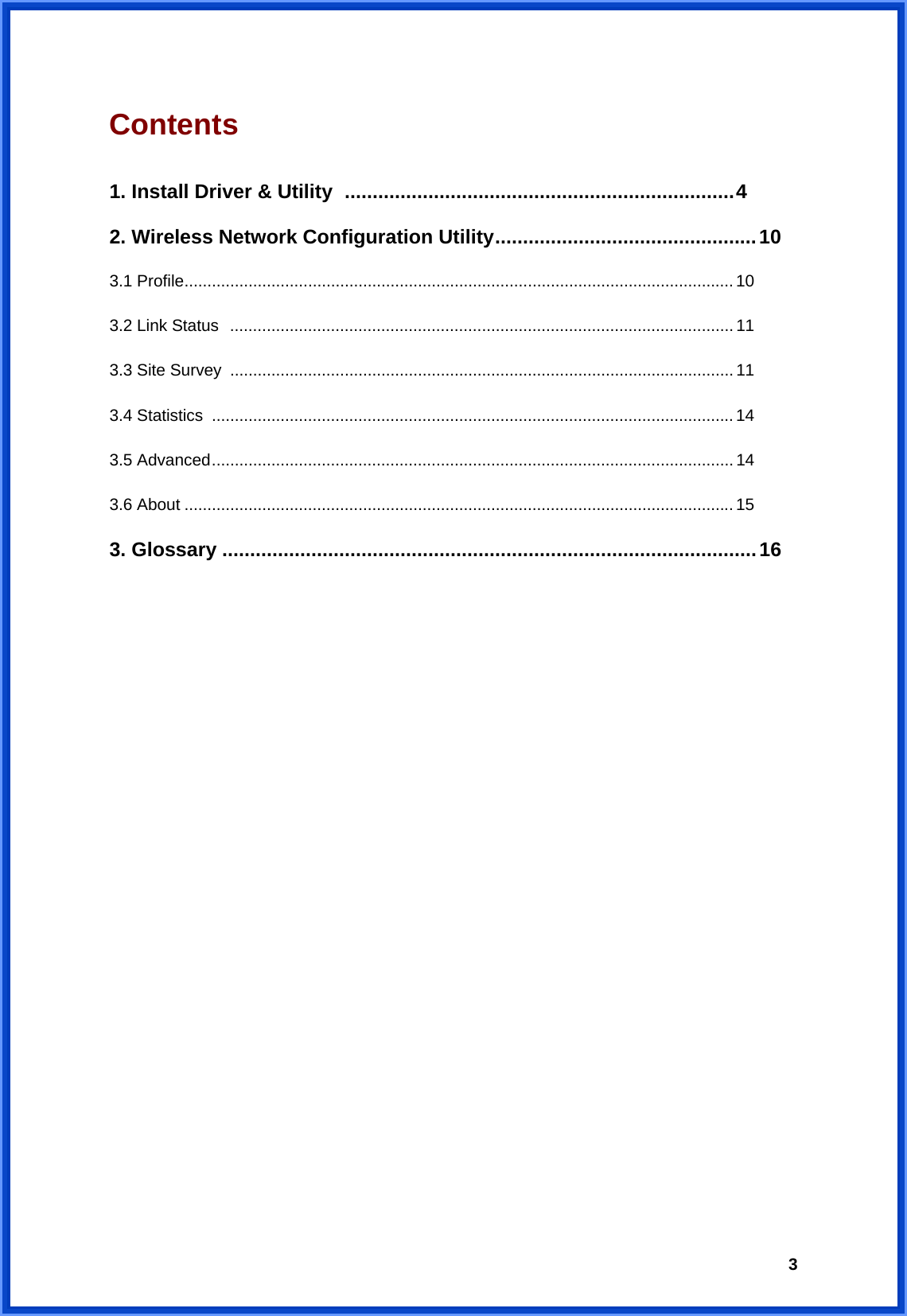  3Contents                                             1. Install Driver &amp; Utility ......................................................................4 2. Wireless Network Configuration Utility...............................................10 3.1 Profile........................................................................................................................ 10 3.2 Link Status  .............................................................................................................. 11 3.3 Site Survey .............................................................................................................. 11 3.4 Statistics  .................................................................................................................. 14 3.5 Advanced.................................................................................................................. 14 3.6 About ........................................................................................................................15 3. Glossary ................................................................................................16                     