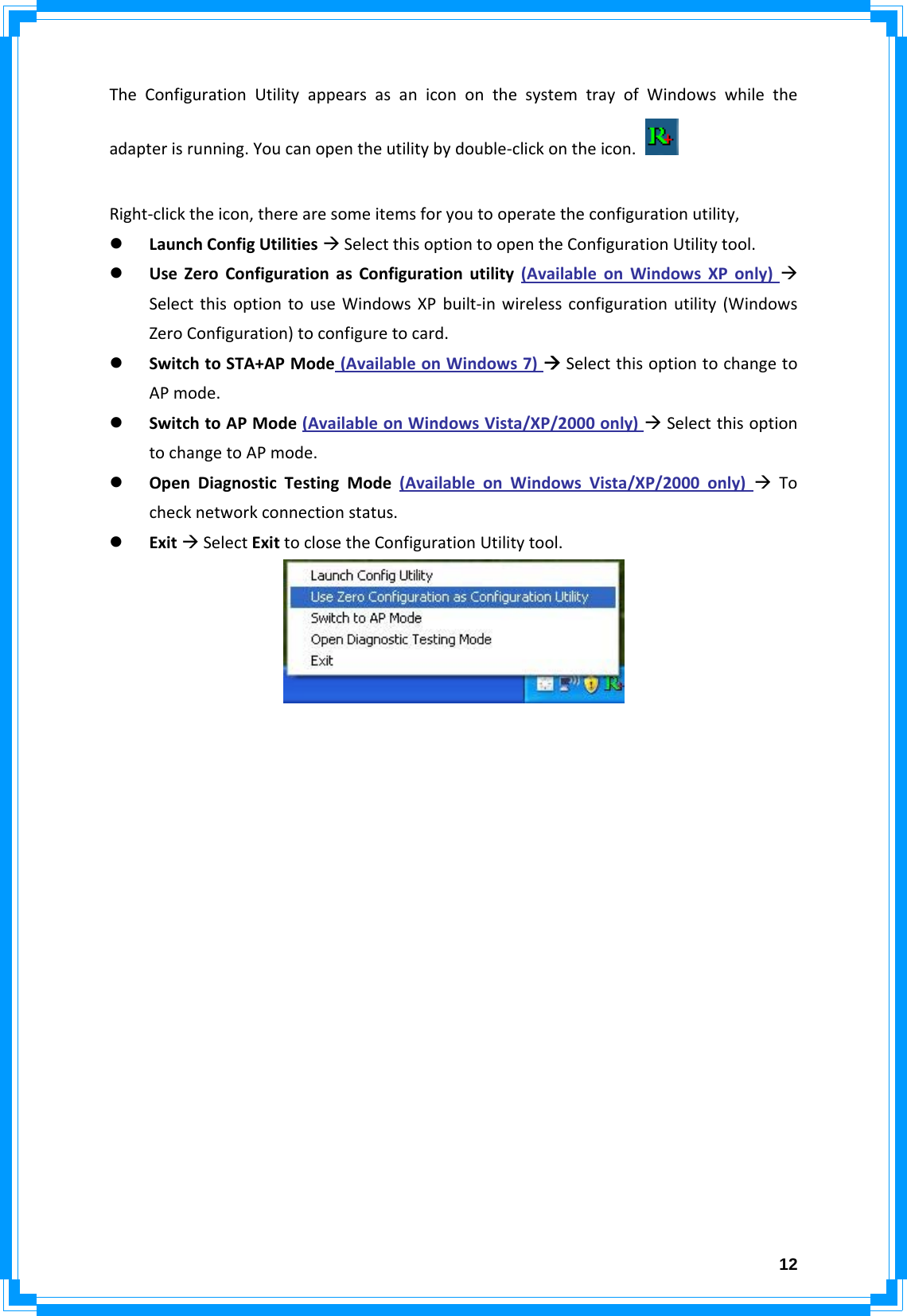  12TheConfigurationUtilityappearsasanicononthesystemtrayofWindowswhiletheadapterisrunning.Youcanopentheutilitybydouble‐clickontheicon.Right‐clicktheicon,therearesomeitemsforyoutooperatetheconfigurationutility,z LaunchConfigUtilitiesÆSelectthisoptiontoopentheConfigurationUtilitytool.z UseZeroConfigurationasConfigurationutility(AvailableonWindowsXPonly)ÆSelectthisoptiontouseWindowsXPbuilt‐inwirelessconfigurationutility(WindowsZeroConfiguration)toconfiguretocard.z SwitchtoSTA+APMode(AvailableonWindows7)ÆSelectthisoptiontochangetoAPmode.z SwitchtoAPMode(AvailableonWindowsVista/XP/2000only)ÆSelectthisoptiontochangetoAPmode.z OpenDiagnosticTestingMode(AvailableonWindowsVista/XP/2000only)ÆTochecknetworkconnectionstatus.z ExitÆSelectExittoclosetheConfigurationUtilitytool.